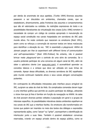 Capítulo III - Mecanismos
por detrás do anonimato de seus apelidos. [Turkle 1994] Diversos assuntos
passaram a ser discutidos em ambientes, chamados canais, que se
estabelecem, dinamicamente, pelas fronteiras dos assuntos e comportamentos
que são ali valorizados ou coibidos. As restrições expressivas do texto e as
possibilidades liberalizantes da virtualização dos corpos [Lévy 1996] remetem à
necesidade de compor um código de conduta apropriado à manutenção do
espaço social constituído nos canais hospedados em servidores de IRC pelo
mundo afora. Foi neste contexto que nasceram os emoticons [Reid 1991],
assim como se reforçou a convenção de escrever textos em letras maiúsculas
para identificar a elevação da voz. “IRC is essentially a playground. Within its
domain people are free to experiment with different forms of communication
and self-representation.” [Reid 1991:Preface] No entanto, não é possível
brincar neste playground sem o controle de uma série de comandos. Se o
usuário pretende participar de uma conversa em algum canal de IRC, além de
obter o aplicativo cliente (ver www.mirc.com), é aconselhável aprender os
conceitos básicos e a sintaxe que deve ser utilizada em suas linhas de
comando. Apesar dessa dificuldade, os diversos servidores de IRC espalhados
pelo mundo continuam bastante ativos e seus canais abrigam conversações
pulsantes.
Em contraponto às dificuldades interpostas pela interface pouco amigável do
IRC, surgiram as salas de chat da Web. Os complicados comandos deram lugar
a uma interface gráfica que permite ao usuário participar do diálogo, utilizando
o know how que já lhes é familiar em função da navegação na WWW. As salas
de chat povoam diversos portais voltados à população em geral e a grupos de
interesse específico. As possibilidades interativas destes ambientes espelham-se
nos canais de IRC que a interface facilita. Os emoticons são transformados em
ícones que podem ser inseridos no meio dos textos dos diálogos e expressões
representando ações, como “piscar” ou “gritar”, acompanham a identificação do
interlocutor junto a suas falas. Também é possível estabelecer conversas
reservadas, criando um espaço privado dentro do espaço público, como se
- 115 -
 