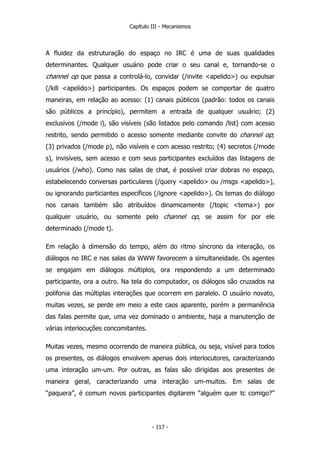 Capítulo III - Mecanismos
A fluidez da estruturação do espaço no IRC é uma de suas qualidades
determinantes. Qualquer usuário pode criar o seu canal e, tornando-se o
channel op que passa a controlá-lo, convidar (/invite <apelido>) ou expulsar
(/kill <apelido>) participantes. Os espaços podem se comportar de quatro
maneiras, em relação ao acesso: (1) canais públicos (padrão: todos os canais
são públicos a princípio), permitem a entrada de qualquer usuário; (2)
exclusivos (/mode i), são visíveis (são listados pelo comando /list) com acesso
restrito, sendo permitido o acesso somente mediante convite do channel op;
(3) privados (/mode p), não visíveis e com acesso restrito; (4) secretos (/mode
s), invisíveis, sem acesso e com seus participantes excluídos das listagens de
usuários (/who). Como nas salas de chat, é possível criar dobras no espaço,
estabelecendo conversas particulares (/query <apelido> ou /msgs <apelido>),
ou ignorando particiantes específicos (/ignore <apelido>). Os temas do diálogo
nos canais também são atribuídos dinamicamente (/topic <tema>) por
qualquer usuário, ou somente pelo channel op, se assim for por ele
determinado (/mode t).
Em relação à dimensão do tempo, além do ritmo síncrono da interação, os
diálogos no IRC e nas salas da WWW favorecem a simultaneidade. Os agentes
se engajam em diálogos múltiplos, ora respondendo a um determinado
participante, ora a outro. Na tela do computador, os diálogos são cruzados na
polifonia das múltiplas interações que ocorrem em paralelo. O usuário novato,
muitas vezes, se perde em meio a este caos aparente, porém a permanência
das falas permite que, uma vez dominado o ambiente, haja a manutenção de
várias interlocuções concomitantes.
Muitas vezes, mesmo ocorrendo de maneira pública, ou seja, visível para todos
os presentes, os diálogos envolvem apenas dois interlocutores, caracterizando
uma interação um-um. Por outras, as falas são dirigidas aos presentes de
maneira geral, caracterizando uma interação um-muitos. Em salas de
“paquera”, é comum novos participantes digitarem “alguém quer tc comigo?”
- 117 -
 