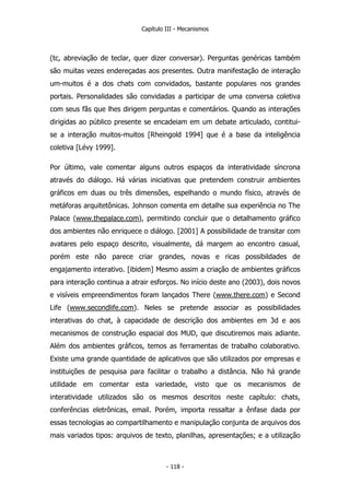 Capítulo III - Mecanismos
(tc, abreviação de teclar, quer dizer conversar). Perguntas genéricas também
são muitas vezes endereçadas aos presentes. Outra manifestação de interação
um-muitos é a dos chats com convidados, bastante populares nos grandes
portais. Personalidades são convidadas a participar de uma conversa coletiva
com seus fãs que lhes dirigem perguntas e comentários. Quando as interações
dirigidas ao público presente se encadeiam em um debate articulado, contitui-
se a interação muitos-muitos [Rheingold 1994] que é a base da inteligência
coletiva [Lévy 1999].
Por último, vale comentar alguns outros espaços da interatividade síncrona
através do diálogo. Há várias iniciativas que pretendem construir ambientes
gráficos em duas ou três dimensões, espelhando o mundo físico, através de
metáforas arquitetônicas. Johnson comenta em detalhe sua experiência no The
Palace (www.thepalace.com), permitindo concluir que o detalhamento gráfico
dos ambientes não enriquece o diálogo. [2001] A possibilidade de transitar com
avatares pelo espaço descrito, visualmente, dá margem ao encontro casual,
porém este não parece criar grandes, novas e ricas possibildades de
engajamento interativo. [ibidem] Mesmo assim a criação de ambientes gráficos
para interação continua a atrair esforços. No início deste ano (2003), dois novos
e visíveis empreendimentos foram lançados There (www.there.com) e Second
Life (www.secondlife.com). Neles se pretende associar as possibilidades
interativas do chat, à capacidade de descrição dos ambientes em 3d e aos
mecanismos de construção espacial dos MUD, que discutiremos mais adiante.
Além dos ambientes gráficos, temos as ferramentas de trabalho colaborativo.
Existe uma grande quantidade de aplicativos que são utilizados por empresas e
instituições de pesquisa para facilitar o trabalho a distância. Não há grande
utilidade em comentar esta variedade, visto que os mecanismos de
interatividade utilizados são os mesmos descritos neste capítulo: chats,
conferências eletrônicas, email. Porém, importa ressaltar a ênfase dada por
essas tecnologias ao compartilhamento e manipulação conjunta de arquivos dos
mais variados tipos: arquivos de texto, planilhas, apresentações; e a utilização
- 118 -
 