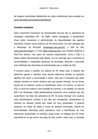 Capítulo III - Mecanismos
de imagens transmitidas digitalmente em video conferências (para exemplo ver
www.microsoft.com/windows/netmeeting).
Contatos imediatos
Outro importante mecanismo de interatividade síncrona são os aplicativos de
mensagem instantânea (IM - do inglês: instant messaging). A característica
chave deste mecanismo é administração da disponibilidade dos agentes
interativos. Existem vários sistemas de IM concorrentes. Os mais utilizados são
o Messenger da Microsoft (messenger.msn.com.br), o AIM da AOL
(www.aol.com.br/aim) e o ICQ (http://web.icq.com/) que também pertence à
AOL/Time Warner, mas opera de maneira independente. Como o ICQ é o
objeto análise demonstrativa logo abaixo, vou me restringir aqui a comentar as
funcionalidades e implicações genéricas da tecnologia, deixando a discussão
mais detalhada das dimensões da interatividade para a análise do ICQ.
O primeiro passo é escolher um sistema de IM. Neste caso, o sistema não
determina apenas a interface. Essa escolha determina também os possíveis
agentes com quem a comunicação é viável, visto que é necessário que estes
estejam inscritos no mesmo sistema, para que possam interagir. Ao me tornar
usuário de um sistema, recebo um identificador único: um número, no caso do
ICQ, (o nome do usuário é uma condição do número), e um apelido, no caso do
AIM e do Messenger. Estes identificadores funcionam como avatares que nos
corporificam nas telas dos aplicativos de IM. Só posso interagir com usuários
cujos identificadores conheço e que são, por conseguinte, apresentados na
interface do software cliente que reside em meu computador. É possível
pesquisar em bases de dados à busca de pessoas conhecidas, através de
funcionalidades oferecidas pelos aplicativos. Com o identificador do meu
interlocutor apresentado na interface, posso iniciar um diálogo que em muito
assemelha-se ao que ocorre nas salas de chat, porém, nesse caso, a interação
- 119 -
 