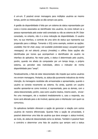 Capítulo III - Mecanismos
é um-um. É possível enviar mensagens para múltiplos usuários ao mesmo
tempo, porém as intelocuções se dão sempre aos pares.
A gestão da disponibilidade é feita por um sistema de status representados por
cores e ícones associados ao identificador dos usuários. As cores indicam se a
pessoa representada pelo avatar está conectada ou não ao sistema de IM. Estar
conectado, no entanto, não é a única indicação de disponibilidade. O usuário
tem, na sua interface, o controle de uma série de status que representa sua
propensão para o diálogo. Tomando o ICQ como exemplo, existem as opções:
available; free for chat; away; not available (extended away); occupied (urgent
messages); do not disturb; privacy (invisible); e offline. Estas opções são
identificadas por ícones que acompanham o identificador do usuário na
interface do aplicativo. Na maior parte, o status é determinado pelo usuário,
porém, quando me afasto do computador por um tempo longo, o próprio
sistema, ao perceber esta inatividade, altera o indicador de minha
disponibilidade para “away”.
Paradoxalmente, o fato de estar desconectado não impede que outros usuários
me enviem mensagens. Portanto, os status são puramente indicativos da minha
intenção. As mensagens recebidas são armazenadas e apresentadas, quando o
usuário se conecta novamente ao sistema. Ou ainda, quando um usuário
escolhe apresentar-se como invisível, é representado, para os demais, com o
status desconectado; porém, caso outro usuário resolva, mesmo assim, enviar-
lhe uma mensagem, ele a receberá imediatamente e, caso a responda, seu
ícone será alterado para o de invisível, apenas para o interlocutor com quem se
comunicou.
Os aplicativos também oferecem a opção de gerenciar a relação com outros
usuários de maneira diferenciada. Quando feita a opção de privacidade, é
possível determinar uma lista de usuários que deve enxegar o status invisível,
ao invés, do status de desconectado como os demais. Também é possível fazer
o contrário e determinar uma lista de usuários que sempre verá o status
- 120 -
 