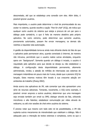 Capítulo III - Mecanismos
desconetado, até que se estabeleça uma conexão com eles. Além disto, é
possível ignorar usuários.
Mais importante, o usuário pode determinar o nível de promiscuidade do seu
avatar no sistema, quando escolhe a opção “free for chat” (ICQ), ele indica que
qualquer outro usuário do sistema que esteja a procura de um par para o
diálogo pode contatá-lo, o que é feito de maneira aleatória pelo próprio
aplicativo. No outro extremo, pode determinar que somente usuários,
previamente autorizados, possam lhe enviar mensagens; os demais são
restritos a requisitar esta autorização.
A gestão da disponibilidade torna-se ainda mais eficiente diante do fato de que
o aplicativo pode permanecer ativo, quando conectado à Internet, de maneira
não intrusiva, permitindo que o usuário realize outras atividades, enquanto
opera em “background”. Somente quando um diálogo é inciado, o usuário é
requisitado pelo aplicativo para que decida se deseja ou não estabelecer o
diálogo. A configuração desta disponibilidade permanente, altamente
administrada, rendeu a adesão de milhões de internautas aos sistemas de
mensagem instantânea em pouco mais de 4 anos, desde que o pioneiro ICQ foi
lançado. Estes mesmos motivos têm levado à sua crescente adoção em
ambientes de trabalho [Zhang 2002].
Ainda acerca dos aplicativos de IM, vale comentar que eles apresentam uma
série de recursos adicionais. Tomando, novamente, o ICQ como exemplo, é
possível: enviar arquivos a outros usuários; determinar que uma mensagem
seja enviada também por email ou SMS; dialogar através da fala, utilizando
microfones e alto falantes; estabelecer comunicação por vídeo através de
webcams; ou até criar sessões de chat entre usuários do sistema.
É preciso notar que mesmo com todo este rol de possibilidades, o IM não
suplanta outros mecanismos de interatividade que viabilizam o diálogo. Não é
adequado para a interação de textos extensos e complexos, como os que o
- 121 -
 