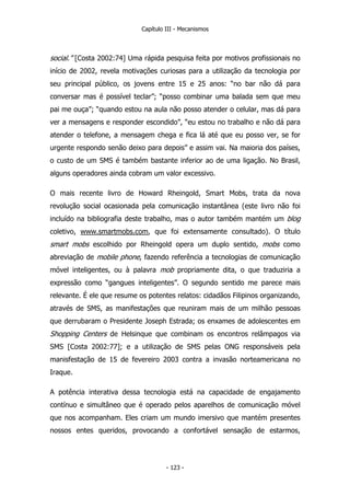 Capítulo III - Mecanismos
social.” [Costa 2002:74] Uma rápida pesquisa feita por motivos profissionais no
início de 2002, revela motivações curiosas para a utilização da tecnologia por
seu principal público, os jovens entre 15 e 25 anos: “no bar não dá para
conversar mas é possível teclar”; “posso combinar uma balada sem que meu
pai me ouça”; “quando estou na aula não posso atender o celular, mas dá para
ver a mensagens e responder escondido”, “eu estou no trabalho e não dá para
atender o telefone, a mensagem chega e fica lá até que eu posso ver, se for
urgente respondo senão deixo para depois” e assim vai. Na maioria dos países,
o custo de um SMS é também bastante inferior ao de uma ligação. No Brasil,
alguns operadores ainda cobram um valor excessivo.
O mais recente livro de Howard Rheingold, Smart Mobs, trata da nova
revolução social ocasionada pela comunicação instantânea (este livro não foi
incluído na bibliografia deste trabalho, mas o autor também mantém um blog
coletivo, www.smartmobs.com, que foi extensamente consultado). O título
smart mobs escolhido por Rheingold opera um duplo sentido, mobs como
abreviação de mobile phone, fazendo referência a tecnologias de comunicação
móvel inteligentes, ou à palavra mob propriamente dita, o que traduziria a
expressão como “gangues inteligentes”. O segundo sentido me parece mais
relevante. É ele que resume os potentes relatos: cidadãos Filipinos organizando,
através de SMS, as manifestações que reuniram mais de um milhão pessoas
que derrubaram o Presidente Joseph Estrada; os enxames de adolescentes em
Shopping Centers de Helsinque que combinam os encontros relâmpagos via
SMS [Costa 2002:77]; e a utilização de SMS pelas ONG responsáveis pela
manisfestação de 15 de fevereiro 2003 contra a invasão norteamericana no
Iraque.
A potência interativa dessa tecnologia está na capacidade de engajamento
contínuo e simultâneo que é operado pelos aparelhos de comunicação móvel
que nos acompanham. Eles criam um mundo imersivo que mantém presentes
nossos entes queridos, provocando a confortável sensação de estarmos,
- 123 -
 