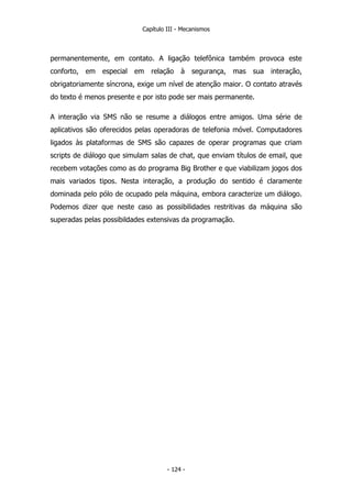 Capítulo III - Mecanismos
permanentemente, em contato. A ligação telefônica também provoca este
conforto, em especial em relação à segurança, mas sua interação,
obrigatoriamente síncrona, exige um nível de atenção maior. O contato através
do texto é menos presente e por isto pode ser mais permanente.
A interação via SMS não se resume a diálogos entre amigos. Uma série de
aplicativos são oferecidos pelas operadoras de telefonia móvel. Computadores
ligados às plataformas de SMS são capazes de operar programas que criam
scripts de diálogo que simulam salas de chat, que enviam títulos de email, que
recebem votações como as do programa Big Brother e que viabilizam jogos dos
mais variados tipos. Nesta interação, a produção do sentido é claramente
dominada pelo pólo de ocupado pela máquina, embora caracterize um diálogo.
Podemos dizer que neste caso as possibilidades restritivas da máquina são
superadas pelas possibildades extensivas da programação.
- 124 -
 