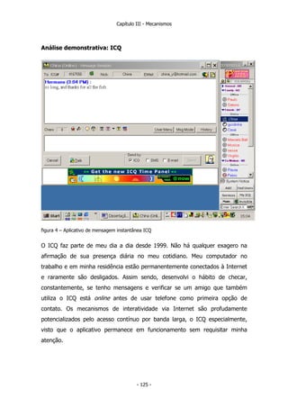 Capítulo III - Mecanismos
Análise demonstrativa: ICQ
figura 4 – Aplicativo de mensagem instantânea ICQ
O ICQ faz parte de meu dia a dia desde 1999. Não há qualquer exagero na
afirmação de sua presença diária no meu cotidiano. Meu computador no
trabalho e em minha residência estão permanentemente conectados à Internet
e raramente são desligados. Assim sendo, desenvolvi o hábito de checar,
constantemente, se tenho mensagens e verificar se um amigo que também
utiliza o ICQ está online antes de usar telefone como primeira opção de
contato. Os mecanismos de interatividade via Internet são profudamente
potencializados pelo acesso contínuo por banda larga, o ICQ especialmente,
visto que o aplicativo permanece em funcionamento sem requisitar minha
atenção.
- 125 -
 