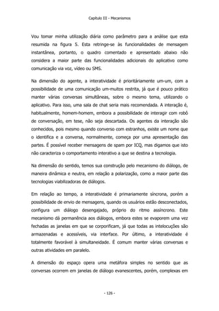 Capítulo III - Mecanismos
Vou tomar minha utilização diária como parâmetro para a análise que esta
resumida na figura 5. Esta retringe-se às funcionalidades de mensagem
instantânea, portanto, o quadro comentado e apresentado abaixo não
considera a maior parte das funcionalidades adicionais do aplicativo como
comunicação via voz, vídeo ou SMS.
Na dimensão do agente, a interatividade é prioritáriamente um-um, com a
possibilidade de uma comunicação um-muitos restrita, já que é pouco prático
manter várias conversas simultâneas, sobre o mesmo tema, utilizando o
aplicativo. Para isso, uma sala de chat seria mais recomendada. A interação é,
habitualmente, homem-homem, embora a possibilidade de interagir com robô
de conversação, em tese, não seja descartada. Os agentes da interação são
conhecidos, pois mesmo quando converso com estranhos, existe um nome que
o identifica e a conversa, normalmente, começa por uma apresentação das
partes. É possível receber mensagens de spam por ICQ, mas digamos que isto
não caracteriza o comportamento interativo a que se destina a tecnologia.
Na dimensão do sentido, temos sua construção pelo mecanismo do diálogo, de
maneira dinâmica e neutra, em relação a polarização, como a maior parte das
tecnologias viabilizadoras de diálogos.
Em relação ao tempo, a interatividade é primariamente síncrona, porém a
possibilidade de envio de mensagens, quando os usuários estão desconectados,
configura um diálogo desengajado, próprio do ritmo assíncrono. Este
mecanismo dá permanência aos diálogos, embora estes se evaporem uma vez
fechadas as janelas em que se corporificam, já que todas as intelocuções são
armazenadas e acessíveis, via interface. Por último, a interatividade é
totalmente favorável à simultaneidade. É comum manter várias conversas e
outras atividades em paralelo.
A dimensão do espaço opera uma metáfora simples no sentido que as
conversas ocorrem em janelas de diálogo evanescentes, porém, complexas em
- 126 -
 