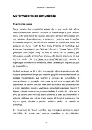 Capítulo III - Mecanismos
Os formadores de comunidade
Os primeiros passos
Traçar histórico das comunidades virtuais não é uma tarefa fácil. Vários
desenvolvimentos em separado cruzam-se na linha do tempo e, para cada um
deles, poder-se-ia discutir se e quando passaram a constituir comunidades. Um
dos primeiros desenvolvimentos a estabelecer caminhos para formações
socialmente complexas, via comunicação mediada por computador, reside nas
pesquisas de Murray Turoff do New Jersey Innstitute of Technology que
levaram ao desenvolvimento do Electronic Information Exchange System (EIES)
[Rheingold 1994:Chapter Four]. No meio da década de 70, portanto, pré
computador pessoal e pré interfaces gráficas, este sistema, atualmente em sua
segunda versão (ver http://www.njit.edu/old/CCCC/eies.html), permitia a
organização de conferências eletrônicas, então, utilizadas por pequenos grupos
de pesquisadores.
No final na década de 70 e início dos anos 80, vários desenvolvimentos vão
cooperar para permitir que grupos dispersos geograficamente constituíssem os
diálogos interconectados que levariam à formação de comunidades. O
desenvolvimento do protocolo UUCP (unix to unix copy protocol) pelo Bell
Laboratories vai permitir constituir redes entre as diversas BBS que começavam
a brotar, atraindo os pioneiros usuários dos computadores pessoais [ibidem]. A
Fidonet, a Bitnet e Usernet surgem neste período. A primeira foi criada para a
troca de arquivos entre milhares de BBS existentes a partir do software Fido. A
segunda viabilizava uma rede de emails anterior à Internet. A terceira, que nos
importa agora, oferecia o primeiro ambiente público de conferências
eletrônicas.
Os newsgroups da Usenet permitem que mensagens particulares sejam
distribuídas de acordo com assuntos específicos e disponibilizadas,
- 128 -
 