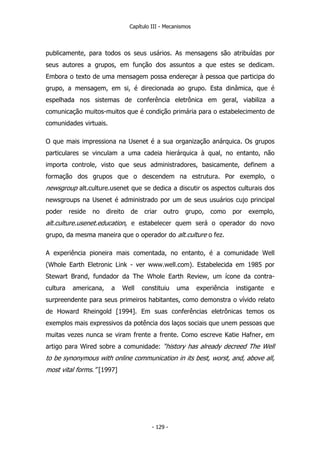 Capítulo III - Mecanismos
publicamente, para todos os seus usários. As mensagens são atribuídas por
seus autores a grupos, em função dos assuntos a que estes se dedicam.
Embora o texto de uma mensagem possa endereçar à pessoa que participa do
grupo, a mensagem, em si, é direcionada ao grupo. Esta dinâmica, que é
espelhada nos sistemas de conferência eletrônica em geral, viabiliza a
comunicação muitos-muitos que é condição primária para o estabelecimento de
comunidades virtuais.
O que mais impressiona na Usenet é a sua organização anárquica. Os grupos
particulares se vinculam a uma cadeia hierárquica à qual, no entanto, não
importa controle, visto que seus administradores, basicamente, definem a
formação dos grupos que o descendem na estrutura. Por exemplo, o
newsgroup alt.culture.usenet que se dedica a discutir os aspectos culturais dos
newsgroups na Usenet é administrado por um de seus usuários cujo principal
poder reside no direito de criar outro grupo, como por exemplo,
alt.culture.usenet.education, e estabelecer quem será o operador do novo
grupo, da mesma maneira que o operador do alt.culture o fez.
A experiência pioneira mais comentada, no entanto, é a comunidade Well
(Whole Earth Eletronic Link - ver www.well.com). Estabelecida em 1985 por
Stewart Brand, fundador da The Whole Earth Review, um ícone da contra-
cultura americana, a Well constituiu uma experiência instigante e
surpreendente para seus primeiros habitantes, como demonstra o vívido relato
de Howard Rheingold [1994]. Em suas conferências eletrônicas temos os
exemplos mais expressivos da potência dos laços sociais que unem pessoas que
muitas vezes nunca se viram frente a frente. Como escreve Katie Hafner, em
artigo para Wired sobre a comunidade: “history has already decreed The Well
to be synonymous with online communication in its best, worst, and, above all,
most vital forms.” [1997]
- 129 -
 