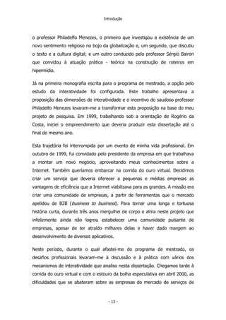 Introdução
o professor Philadelfo Menezes, o primeiro que investigou a existência de um
novo sentimento religioso no bojo da globalização e, um segundo, que discutiu
o texto e a cultura digital; e um outro conduzido pelo professor Sérgio Bairon
que convidou à atuação prática - teórica na construção de roteiros em
hipermídia.
Já na primeira monografia escrita para o programa de mestrado, a opção pelo
estudo da interatividade foi configurada. Este trabalho apresentava a
proposição das dimensões de interatividade e o incentivo do saudoso professor
Philadelfo Menezes levaram-me a transformar esta proposição na base do meu
projeto de pesquisa. Em 1999, trabalhando sob a orientação de Rogério da
Costa, iniciei o empreendimento que deveria produzir esta dissertação até o
final do mesmo ano.
Esta trajetória foi interrompida por um evento de minha vida profissional. Em
outubro de 1999, fui convidado pelo presidente da empresa em que trabalhava
a montar um novo negócio, aproveitando meus conhecimentos sobre a
Internet. Também queríamos embarcar na corrida do ouro virtual. Decidimos
criar um serviço que deveria oferecer a pequenas e médias empresas as
vantagens de eficiência que a Internet viabilizava para as grandes. A missão era
criar uma comunidade de empresas, a partir de ferramentas que o mercado
apelidou de B2B (business to business). Para tornar uma longa e tortuosa
história curta, durante três anos mergulhei de corpo e alma neste projeto que
infelizmente ainda não logrou estabelecer uma comunidade pulsante de
empresas, apesar de ter atraído milhares delas e haver dado margem ao
desenvolvimento de diversos aplicativos.
Neste período, durante o qual afastei-me do programa de mestrado, os
desafios profissionais levaram-me à discussão e à prática com vários dos
mecanismos de interatividade que analiso nesta dissertação. Chegamos tarde à
corrida do ouro virtual e com o estouro da bolha especulativa em abril 2000, as
dificuldades que se abateram sobre as empresas do mercado de serviços de
- 13 -
 