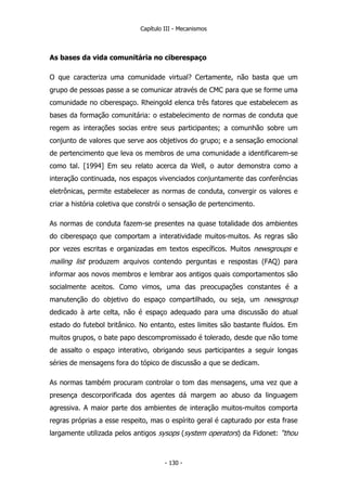 Capítulo III - Mecanismos
As bases da vida comunitária no ciberespaço
O que caracteriza uma comunidade virtual? Certamente, não basta que um
grupo de pessoas passe a se comunicar através de CMC para que se forme uma
comunidade no ciberespaço. Rheingold elenca três fatores que estabelecem as
bases da formação comunitária: o estabelecimento de normas de conduta que
regem as interações socias entre seus participantes; a comunhão sobre um
conjunto de valores que serve aos objetivos do grupo; e a sensação emocional
de pertencimento que leva os membros de uma comunidade a identificarem-se
como tal. [1994] Em seu relato acerca da Well, o autor demonstra como a
interação continuada, nos espaços vivenciados conjuntamente das conferências
eletrônicas, permite estabelecer as normas de conduta, convergir os valores e
criar a história coletiva que constrói o sensação de pertencimento.
As normas de conduta fazem-se presentes na quase totalidade dos ambientes
do ciberespaço que comportam a interatividade muitos-muitos. As regras são
por vezes escritas e organizadas em textos específicos. Muitos newsgroups e
mailing list produzem arquivos contendo perguntas e respostas (FAQ) para
informar aos novos membros e lembrar aos antigos quais comportamentos são
socialmente aceitos. Como vimos, uma das preocupações constantes é a
manutenção do objetivo do espaço compartilhado, ou seja, um newsgroup
dedicado à arte celta, não é espaço adequado para uma discussão do atual
estado do futebol britânico. No entanto, estes limites são bastante fluídos. Em
muitos grupos, o bate papo descompromissado é tolerado, desde que não tome
de assalto o espaço interativo, obrigando seus participantes a seguir longas
séries de mensagens fora do tópico de discussão a que se dedicam.
As normas também procuram controlar o tom das mensagens, uma vez que a
presença descorporificada dos agentes dá margem ao abuso da linguagem
agressiva. A maior parte dos ambientes de interação muitos-muitos comporta
regras próprias a esse respeito, mas o espírito geral é capturado por esta frase
largamente utilizada pelos antigos sysops (system operators) da Fidonet: “thou
- 130 -
 