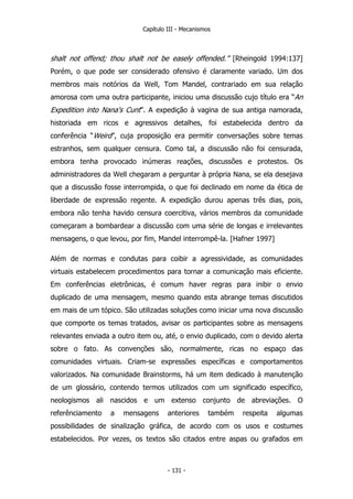 Capítulo III - Mecanismos
shalt not offend; thou shalt not be easely offended.” [Rheingold 1994:137]
Porém, o que pode ser considerado ofensivo é claramente variado. Um dos
membros mais notórios da Well, Tom Mandel, contrariado em sua relação
amorosa com uma outra participante, iniciou uma discussão cujo título era “An
Expedition into Nana's Cunt”. A expedição à vagina de sua antiga namorada,
historiada em ricos e agressivos detalhes, foi estabelecida dentro da
conferência “Weird”, cuja proposição era permitir conversações sobre temas
estranhos, sem qualquer censura. Como tal, a discussão não foi censurada,
embora tenha provocado inúmeras reações, discussões e protestos. Os
administradores da Well chegaram a perguntar à própria Nana, se ela desejava
que a discussão fosse interrompida, o que foi declinado em nome da ética de
liberdade de expressão regente. A expedição durou apenas três dias, pois,
embora não tenha havido censura coercitiva, vários membros da comunidade
começaram a bombardear a discussão com uma série de longas e irrelevantes
mensagens, o que levou, por fim, Mandel interrompê-la. [Hafner 1997]
Além de normas e condutas para coibir a agressividade, as comunidades
virtuais estabelecem procedimentos para tornar a comunicação mais eficiente.
Em conferências eletrônicas, é comum haver regras para inibir o envio
duplicado de uma mensagem, mesmo quando esta abrange temas discutidos
em mais de um tópico. São utilizadas soluções como iniciar uma nova discussão
que comporte os temas tratados, avisar os participantes sobre as mensagens
relevantes enviada a outro item ou, até, o envio duplicado, com o devido alerta
sobre o fato. As convenções são, normalmente, ricas no espaço das
comunidades virtuais. Criam-se expressões específicas e comportamentos
valorizados. Na comunidade Brainstorms, há um item dedicado à manutenção
de um glossário, contendo termos utilizados com um significado específico,
neologismos ali nascidos e um extenso conjunto de abreviações. O
referênciamento a mensagens anteriores também respeita algumas
possibilidades de sinalização gráfica, de acordo com os usos e costumes
estabelecidos. Por vezes, os textos são citados entre aspas ou grafados em
- 131 -
 