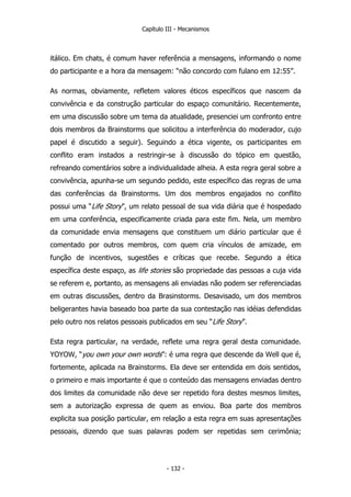 Capítulo III - Mecanismos
itálico. Em chats, é comum haver referência a mensagens, informando o nome
do participante e a hora da mensagem: “não concordo com fulano em 12:55”.
As normas, obviamente, refletem valores éticos específicos que nascem da
convivência e da construção particular do espaço comunitário. Recentemente,
em uma discussão sobre um tema da atualidade, presenciei um confronto entre
dois membros da Brainstorms que solicitou a interferência do moderador, cujo
papel é discutido a seguir). Seguindo a ética vigente, os participantes em
conflito eram instados a restringir-se à discussão do tópico em questão,
refreando comentários sobre a individualidade alheia. A esta regra geral sobre a
convivência, apunha-se um segundo pedido, este específico das regras de uma
das conferências da Brainstorms. Um dos membros engajados no conflito
possui uma “Life Story”, um relato pessoal de sua vida diária que é hospedado
em uma conferência, especificamente criada para este fim. Nela, um membro
da comunidade envia mensagens que constituem um diário particular que é
comentado por outros membros, com quem cria vínculos de amizade, em
função de incentivos, sugestões e críticas que recebe. Segundo a ética
específica deste espaço, as life stories são propriedade das pessoas a cuja vida
se referem e, portanto, as mensagens ali enviadas não podem ser referenciadas
em outras discussões, dentro da Brasinstorms. Desavisado, um dos membros
beligerantes havia baseado boa parte da sua contestação nas idéias defendidas
pelo outro nos relatos pessoais publicados em seu “Life Story”.
Esta regra particular, na verdade, reflete uma regra geral desta comunidade.
YOYOW, “you own your own words”: é uma regra que descende da Well que é,
fortemente, aplicada na Brainstorms. Ela deve ser entendida em dois sentidos,
o primeiro e mais importante é que o conteúdo das mensagens enviadas dentro
dos limites da comunidade não deve ser repetido fora destes mesmos limites,
sem a autorização expressa de quem as enviou. Boa parte dos membros
explicita sua posição particular, em relação a esta regra em suas apresentações
pessoais, dizendo que suas palavras podem ser repetidas sem cerimônia;
- 132 -
 
