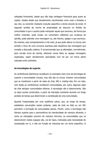 Capítulo III - Mecanismos
utilizadas livremente, desde que não haja vantagem financeira para quem as
repete; citadas desde que devidamente reconhecidas como suas e linkadas a
seu site; ou somente mediante consulta específica e direta através de email. O
segundo sentido da norma de propriedade do discurso no âmbito da
comunidade é que o usuário pode manipular aquilo que escreveu, da forma que
melhor entender, pode mudar um comentário refletindo sua mudança de
opinião, pode adendar uma mensagem ou, até mesmo, apagar o que escreveu.
No entanto, este comportamento é mal visto, já que pode alterar ou tornar sem
sentido o fluxo de uma conversa expressa pela seqüência das mensagens que
compõe a discussão coletiva. É convencionado que as alterações, normalmente,
para corrigir erros de escrita, adicionar novos fatos ou apagar mensagens
duplicadas, sejam devidamente assinaladas com tal por um breve alerta
colocado entre colchetes.
As tecnologias de suporte
As conferências eletrônicas constituem os exemplos mais ricos de tecnologia de
suporte a comunidades virtuais, mas não são os únicos. Existem comunidades
que se constituem a partir de salas de chat, IRC e mailing lists. Por um lado,
nem todas as conferências constituem comunidades, por outro, algumas salas
de chat abrigam comunidades efetivas. A tecnologia não é determinante. São
os laços sociais construídos, a partir da interação constante durante um longo
período de tempo que determinam a constituição de uma comunidade.
Quando freqüentadas por uma audiência cativa, que, ao longo do tempo,
estabelece convenções sociais próprias, salas de chat na Web ou em IRC
permitem a formação de comunidades plenas. Porém, como a tecnologia não
oferece suporte para a permanência da interatividade de maneira eficiente, e
como as interações ocorrem de maneira síncrona, as comunidades que se
desenvolvem nestes espaços são, via de regra, motivadas pela necessidade de
socialização em si, e não em função do interesse por um tema específico. O
- 133 -
 
