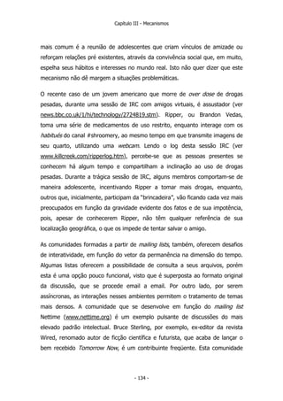 Capítulo III - Mecanismos
mais comum é a reunião de adolescentes que criam vínculos de amizade ou
reforçam relações pré existentes, através da convivência social que, em muito,
espelha seus hábitos e interesses no mundo real. Isto não quer dizer que este
mecanismo não dê margem a situações problemáticas.
O recente caso de um jovem americano que morre de over dose de drogas
pesadas, durante uma sessão de IRC com amigos virtuais, é assustador (ver
news.bbc.co.uk/1/hi/technology/2724819.stm). Ripper, ou Brandon Vedas,
toma uma série de medicamentos de uso restrito, enquanto interage com os
habitués do canal #shroomery, ao mesmo tempo em que transmite imagens de
seu quarto, utilizando uma webcam. Lendo o log desta sessão IRC (ver
www.killcreek.com/ripperlog.htm), percebe-se que as pessoas presentes se
conhecem há algum tempo e compartilham a inclinação ao uso de drogas
pesadas. Durante a trágica sessão de IRC, alguns membros comportam-se de
maneira adolescente, incentivando Ripper a tomar mais drogas, enquanto,
outros que, inicialmente, participam da “brincadeira”, vão ficando cada vez mais
preocupados em função da gravidade evidente dos fatos e de sua impotência,
pois, apesar de conhecerem Ripper, não têm qualquer referência de sua
localização geográfica, o que os impede de tentar salvar o amigo.
As comunidades formadas a partir de mailing lists, também, oferecem desafios
de interatividade, em função do vetor da permanência na dimensão do tempo.
Algumas listas oferecem a possibilidade de consulta a seus arquivos, porém
esta é uma opção pouco funcional, visto que é superposta ao formato original
da discussão, que se procede email a email. Por outro lado, por serem
assíncronas, as interações nesses ambientes permitem o tratamento de temas
mais densos. A comunidade que se desenvolve em função do mailing list
Nettime (www.nettime.org) é um exemplo pulsante de discussões do mais
elevado padrão intelectual. Bruce Sterling, por exemplo, ex-editor da revista
Wired, renomado autor de ficção científica e futurista, que acaba de lançar o
bem recebido Tomorrow Now, é um contribuinte freqüente. Esta comunidade
- 134 -
 