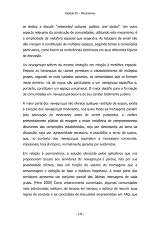 Capítulo III - Mecanismos
se dedica a discutir “networked cultures, politics, and tactics”. Um outro
aspecto relevante da construção de comunidades, utilizando este mecanismo, é
a simplicidade da metáfora espacial que engendra. As listagens de email não
dão margem à constituição de múltiplos espaços, segundo temas e convenções
particulares, como fazem as conferências eletrônicas em seus diferentes tópicos
de discussão.
Os newsgroups sofrem da mesma limitação em relação à metáfora espacial.
Embora as hierarquias da Usenet permitam o estabelecimento de múltiplos
grupos, segundo os mais variados assuntos, as comunidades que se formam
neste domínio, via de regra, são particulares a um newsgroup específico e,
portanto, constituem um espaço unicameral. O maior desafio para a formação
de comunidades em newsgroups decorre de seu caráter totalmente público.
A maior parte dos newsgroups não oferece qualquer restrição de acesso, existe
a exceção dos newsgroups moderados, nos quais todas as mensagens passam
pela aprovação do moderador antes de serem publicadas. O caráter
primordialmente público dá margem a maior incidência de comportamentos
desviantes das convenções estabelecidas, seja por desrespeito ao tema da
discussão, seja por agressividade excessiva, e possibilita o envio de spams,
que, no contexto dos newsgroups, equivalem a mensagens comerciais,
impessoais, fora do tópico, normalmente geradas por autômatos.
Em relação à permanência, a solução oferecida pelos aplicativos que nos
propocionam acesso aos servidores de newsgroups é parcial, não por sua
possibilidade técnica, mas em função do volume de mensagens que a
armazenagem e exibição de todo o histórico importaria. A maior parte dos
servidores apresenta um conjunto parcial das últimas mensagens de cada
grupo. [Hine 2000] Como anteriormente comentado, algumas comunidades
mais estruturadas realizam, de tempos em tempos, o esforço de resumir suas
regras de conduta e as conclusões de discussões empreendidas em FAQ, que
- 135 -
 