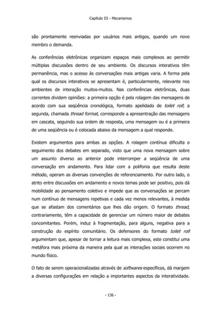 Capítulo III - Mecanismos
são prontamente reenviadas por usuários mais antigos, quando um novo
membro o demanda.
As conferências eletrônicas organizam espaços mais complexos ao permitir
múltiplas discussões dentro de seu ambiente. Os discursos interativos têm
permanência, mas o acesso às conversações mais antigas varia. A forma pela
qual os discursos interativos se apresentam é, particularmente, relevante nos
ambientes de interação muitos-muitos. Nas conferências eletrônicas, duas
correntes dividem opiniões: a primeira opção é pela rolagem das mensagens de
acordo com sua seqüência cronológica, formato apelidado de toilet roll; a
segunda, chamada thread format, corresponde a apresentração das mensagens
em cascata, seguindo sua ordem de resposta, uma mensagem ou é a primeira
de uma seqüência ou é colocada abaixo da mensagem a qual responde.
Existem argumentos para ambas as opções. A rolagem contínua dificulta o
seguimento dos debates em separado, visto que uma nova mensagem sobre
um assunto diverso ao anterior pode interromper a seqüência de uma
conversação em andamento. Para lidar com a polifonia que resulta deste
método, operam as diversas convenções de referenciamento. Por outro lado, o
atrito entre discussões em andamento e novos temas pode ser positivo, pois dá
mobilidade ao pensamento coletivo e impede que as conversações se percam
num contínuo de mensagens repetivas e cada vez menos relevantes, à medida
que se afastam dos comentários que lhes dão origem. O formato thread,
contrariamente, têm a capacidade de gerenciar um número maior de debates
concomitantes. Porém, induz à fragmentação, para alguns, negativa para a
construção do espírito comunitário. Os defensores do formato toilet roll
argumentam que, apesar de tornar a leitura mais complexa, este constitui uma
metáfora mais próxima da maneira pela qual as interações sociais ocorrem no
mundo físico.
O fato de serem operacionalizadas através de softwares específicos, dá margem
a diversas configurações em relação a importantes aspectos da interatividade.
- 136 -
 