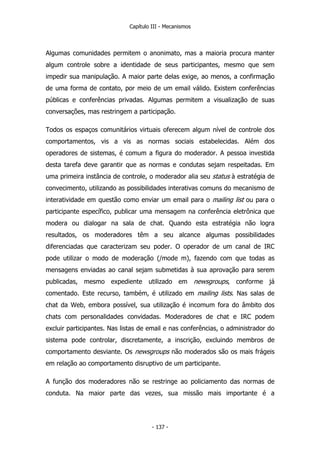 Capítulo III - Mecanismos
Algumas comunidades permitem o anonimato, mas a maioria procura manter
algum controle sobre a identidade de seus participantes, mesmo que sem
impedir sua manipulação. A maior parte delas exige, ao menos, a confirmação
de uma forma de contato, por meio de um email válido. Existem conferências
públicas e conferências privadas. Algumas permitem a visualização de suas
conversações, mas restringem a participação.
Todos os espaços comunitários virtuais oferecem algum nível de controle dos
comportamentos, vis a vis as normas sociais estabelecidas. Além dos
operadores de sistemas, é comum a figura do moderador. A pessoa investida
desta tarefa deve garantir que as normas e condutas sejam respeitadas. Em
uma primeira instância de controle, o moderador alia seu status à estratégia de
convecimento, utilizando as possibilidades interativas comuns do mecanismo de
interatividade em questão como enviar um email para o mailing list ou para o
participante específico, publicar uma mensagem na conferência eletrônica que
modera ou dialogar na sala de chat. Quando esta estratégia não logra
resultados, os moderadores têm a seu alcance algumas possibilidades
diferenciadas que caracterizam seu poder. O operador de um canal de IRC
pode utilizar o modo de moderação (/mode m), fazendo com que todas as
mensagens enviadas ao canal sejam submetidas à sua aprovação para serem
publicadas, mesmo expediente utilizado em newsgroups, conforme já
comentado. Este recurso, também, é utilizado em mailing lists. Nas salas de
chat da Web, embora possível, sua utilização é incomum fora do âmbito dos
chats com personalidades convidadas. Moderadores de chat e IRC podem
excluir participantes. Nas listas de email e nas conferências, o administrador do
sistema pode controlar, discretamente, a inscrição, excluindo membros de
comportamento desviante. Os newsgroups não moderados são os mais frágeis
em relação ao comportamento disruptivo de um participante.
A função dos moderadores não se restringe ao policiamento das normas de
conduta. Na maior parte das vezes, sua missão mais importante é a
- 137 -
 