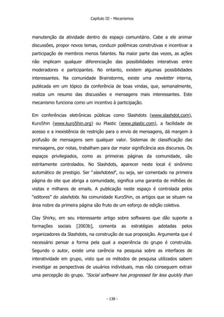 Capítulo III - Mecanismos
manutenção da atividade dentro do espaço comunitário. Cabe a ele animar
discussões, propor novos temas, conduzir polêmicas construtivas e incentivar a
participação de membros menos falantes. Na maior parte das vezes, as ações
não implicam qualquer diferenciação das possibilidades interativas entre
moderadores e participantes. No entanto, existem algumas possibilidades
interessantes. Na comunidade Brainstorms, existe uma newletter interna,
publicada em um tópico da conferência de boas vindas, que, semanalmente,
realiza um resumo das discussões e mensagens mais interessantes. Este
mecanismo funciona como um incentivo à participação.
Em conferências eletrônicas públicas como Slashdots (www.slashdot.com),
Kuro5hin (www.kuro5hin.org) ou Plastic (www.plastic.com), a facilidade de
acesso e a inexistência de restrição para o envio de mensagens, dá margem à
profusão de mensagens sem qualquer valor. Sistemas de classificação das
mensagens, por notas, trabalham para dar maior significância aos discursos. Os
espaços privilegiados, como as primeiras páginas da comunidade, são
estritamente controlados. No Slashdots, aparecer neste local é sinônimo
automático de prestigio. Ser “slashdoted”, ou seja, ser comentado na primeira
página do site que abriga a comunidade, significa uma garantia de milhões de
visitas e milhares de emails. A publicação neste espaço é controlada pelos
“editores” do slashdots. Na comunidade Kuro5hin, os artigos que se situam na
área nobre da primeira página são fruto de um esforço de edição coletiva.
Clay Shirky, em seu interessante artigo sobre softwares que dão suporte a
formações sociais [2003b], comenta as estratégias adotadas pelos
organizadores da Slashdots, na construção de sua proposição. Argumenta que é
necessário pensar a forma pela qual a experiência do grupo é construída.
Segundo o autor, existe uma carência na pesquisa sobre as interfaces de
interatividade em grupo, visto que os métodos de pesquisa utilizados sabem
investigar as perspectivas de usuários individuais, mas não conseguem extrair
uma percepção do grupo. “Social software has progressed far less quickly than
- 138 -
 