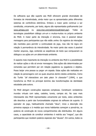 Capítulo III - Mecanismos
Os softwares que dão suporte aos MUD oferecem grande diversidade de
formatos de interatividade, ainda maior que os apresentados pelos diferentes
sistemas de conferência eletrônica. Embora a maior parte continue a ser
constituída, unicamente, por texto, alguns são representados graficamente (ver
www.achaea.com ou zone.msn.com/asheronscall/start.asp). Todas as
tecnologias possibilitam diálogo um-um e muitos-muitos no próprio ambiente
do MUD. A maior parte da interação é síncrona, mas é possível deixar
mensagens para participantes que não estão online. Os registros da interações
são mantidos para permitir a continuidade do jogo, mas não há regra em
relação à permanência da interatividade. Na maior parte das vezes é possível
manter arquivos, logs, contendo as seqüências de texto que compuseram os
diálogos e as ações em um determinado ambiente.
O aspecto mais importante da interação no ambiente dos MUD é a possibilidade
de realizar ações e não só enviar mensagens. Esta ações são determinadas por
comandos que permitem por em relação jogadores ou jogadores e objetos.
Posso beijar uma pessoa ou pegar um espada. Estas ações são realizadas em
relação às personagens com as quais atuamos dentro destes ambientes. Como
diz Turkle “all interactions are take place ‘in character’” [1994], o que
transforma os MUD no principal domínio das transformações da identidade
estudadas pela autora.
Os MUD abrigam construções especiais complexas. Constituem verdadeiros
mundos virtuais com salas, castelos, tuneis, campos etc. No caso mais
interessante dos MUD representados unicamente por texto, estes ambientes
são descritos a partir das funcionalidades originais do software de suporte. O
operador do jogo, habitualmente chamado “deus”, inicia a descrição dos
primeiros espaços e à medida que novos habitantes começam a povoá-los, os
poderes de construção de novos compartimentos são distribuídos. Em alguns
casos, a capacidade de constituir ambientes é restrita aos “magos”, que são
participantes que recebem poderes especiais dos “deuses”. Em outros, todos os
- 140 -
 