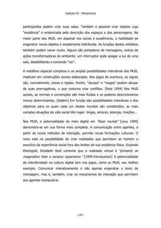 Capítulo III - Mecanismos
participantes podem criar suas salas. Também é possível criar objetos cuja
“existência” é evidenciada pela descrição dos espaços e dos personagens. Na
maior parte dos MUD, em especial nos socias e acadêmicos, a habilidade de
engendrar novos objetos é amplamente distribuída. As funções destes artefatos
também podem variar muito. Alguns são portadores de mensagens, outros de
ações transformadoras do ambiente: um interruptor pode apagar a luz de uma
sala, desabilitando o comando “ver”.
A metáfora espacial complexa e as amplas possibilidades interativas dos MUD,
implicam em construções sociais elaboradas. Nos jogos de aventura, as regras
são, normalmente, claras e rígidas. Porém, “deuses” e “magos” podem abusar
de suas prerrogativas, o que costuma criar conflitos. [Reid 1994] Nos MUD
sociais, as normas e convenções são mais fluídas e os poderes descricionários
menos determinantes. [ibidem] Em função das possibilidades interativas e dos
objetivos para os quais cada um destes mundos são constituídos, as mais
variadas situações da vida social têm lugar: brigas, amores, alianças, traições...
Nos MUD, a potencialidade do meio digital em “fazer mundo” [Levy 1999]
demonstra-se em sua forma mais completa. A comunicação entre agentes, a
partir de novos métodos de interação, permite novas formações culturais. O
novo está na possibilidade de criar realidades que permitam ao homem o
exercício da experiência social fora dos limites de sua existência física. Ecoando
Rheingold, Elizabeth Reid comenta que a realidade virtual é “primarily an
imaginative than a sensory experience.” [1994:Introduction] A potencialidade
da interatividade na cultura digital tem nos jogos, como os MUD, seu melhor
exemplo. Comunicar interativamente é não apenas engendrar o texto da
mensagem, mas é, também, criar os mecanismos de interação que permitem
aos agentes manipulá-la.
- 141 -
 