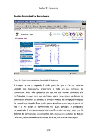Capítulo III - Mecanismos
Análise demonstrativa: Brainstorms
Figura 6 – Centro personalizado da Comunidade Brainstorms
A imagem acima corresponde à visão particular que o Caucus, software
utilizado pela Brainstorms, proporciona a cada um dos membros da
comunidade. Essa tela apresenta um resumo das últimas atividades nas
conferências em que optei por participar, assim como alguns destaques da
comunidade em geral. Ela constitui o principal método de navegação do espaço
da comunidade. A partir deste ponto, posso visualizar as mensagens que ainda
não li e me dirigir às conferências das quais participo. A perspectiva
personalizada é um ponto central da experiência da interface, visto que há
dezenas de conferências concomitantes com dezenas ou centenas de tópicos
cada uma, estes contendo centenas ou, às vezes, milhares de mensagens.
- 142 -
 
