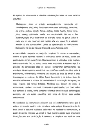 Capítulo III - Mecanismos
O objetivo da comunidade é viabilizar conversações sobre os mais variados
assuntos:
“Brainstorms hosts a private webconferencing community for
knowledgeable, civil, adult, fun conversation about technology, the future,
life online, culture, society, family, history, books, health, home, mind,
phun, money, spirituality, media, and academiaville. We are a few
hundred people of all kinds from all over the world. To get in, either I
invite you or you email me and explain why you would be a valuable
addition to the conversation.” (texto de apresentação da comunidade
Brainstorms no site de Howard Rheingold www.rheingold.com)
A comunidade comporta um conjunto complexo de normas e convenções,
dentre as quais algumas regulam a convivência como um todo, outras são
particulares a certas conferências. Alguns exemplos já utilizados, neste capítulo,
demonstram este fato. O ponto, talvez, mais importante a ressaltar aqui é o
princípio da constituição ética do espaço: compartilhar conhecimento. Os
membros são estimulados a contribuir com opiniões e referências. Uma visita à
Brainstorms, normalmente, rende-me uma dezena de dicas de artigos e sites
interessantes a explorar. As idéias fluem livremente e os únicos tipos de
restrição referem-se a normas de cordialidade e à constituição do espaço, ou
seja, respeito aos temas tratados. Membros que deixam de visitar a
comunidade, recebem um email convidando à participação, que deve incluir
não somente a leitura, como também o eventual envio de suas contribuições
pessoais, até um prazo específico, sob pena de terem suas contas
desabilitadas.
Os habitantes da comunidade possuem laço de pertencimento forte que é
exibido com certo orgulho pelos membros mais antigos. O procedimento de
boas vindas é bastante ilustrativo deste fato. Ao ingressar na comunidade, a
partir de convite recebido via email, o novo membro recebe outro email com
instruções para sua participação. É orientado a completar seu perfil em uma
- 143 -
 