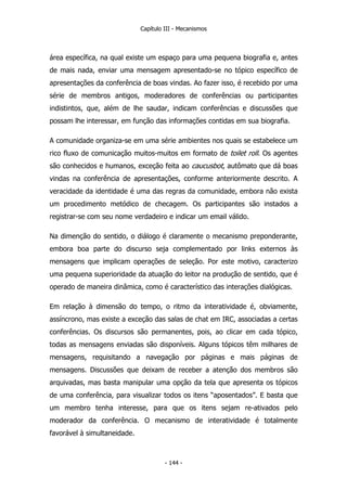 Capítulo III - Mecanismos
área específica, na qual existe um espaço para uma pequena biografia e, antes
de mais nada, enviar uma mensagem apresentado-se no tópico específico de
apresentações da conferência de boas vindas. Ao fazer isso, é recebido por uma
série de membros antigos, moderadores de conferências ou participantes
indistintos, que, além de lhe saudar, indicam conferências e discussões que
possam lhe interessar, em função das informações contidas em sua biografia.
A comunidade organiza-se em uma série ambientes nos quais se estabelece um
rico fluxo de comunicação muitos-muitos em formato de toilet roll. Os agentes
são conhecidos e humanos, exceção feita ao caucusbot, autômato que dá boas
vindas na conferência de apresentações, conforme anteriormente descrito. A
veracidade da identidade é uma das regras da comunidade, embora não exista
um procedimento metódico de checagem. Os participantes são instados a
registrar-se com seu nome verdadeiro e indicar um email válido.
Na dimenção do sentido, o diálogo é claramente o mecanismo preponderante,
embora boa parte do discurso seja complementado por links externos às
mensagens que implicam operações de seleção. Por este motivo, caracterizo
uma pequena superioridade da atuação do leitor na produção de sentido, que é
operado de maneira dinâmica, como é característico das interações dialógicas.
Em relação à dimensão do tempo, o ritmo da interatividade é, obviamente,
assíncrono, mas existe a exceção das salas de chat em IRC, associadas a certas
conferências. Os discursos são permanentes, pois, ao clicar em cada tópico,
todas as mensagens enviadas são disponíveis. Alguns tópicos têm milhares de
mensagens, requisitando a navegação por páginas e mais páginas de
mensagens. Discussões que deixam de receber a atenção dos membros são
arquivadas, mas basta manipular uma opção da tela que apresenta os tópicos
de uma conferência, para visualizar todos os itens “aposentados”. E basta que
um membro tenha interesse, para que os itens sejam re-ativados pelo
moderador da conferência. O mecanismo de interatividade é totalmente
favorável à simultaneidade.
- 144 -
 