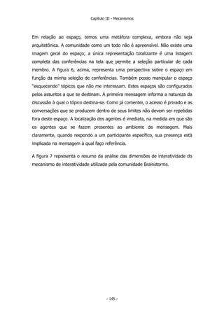 Capítulo III - Mecanismos
Em relação ao espaço, temos uma metáfora complexa, embora não seja
arquitetônica. A comunidade como um todo não é apreensível. Não existe uma
imagem geral do espaço; a única representação totalizante é uma listagem
completa das conferências na tela que permite a seleção particular de cada
membro. A figura 6, acima, representa uma perspectiva sobre o espaço em
função da minha seleção de conferências. Também posso manipular o espaço
“esquecendo” tópicos que não me interessam. Estes espaços são configurados
pelos assuntos a que se destinam. A primeira mensagem informa a natureza da
discussão à qual o tópico destina-se. Como já comentei, o acesso é privado e as
conversações que se produzem dentro de seus limites não devem ser repetidas
fora deste espaço. A localização dos agentes é imediata, na medida em que são
os agentes que se fazem presentes ao ambiente da mensagem. Mais
claramente, quando respondo a um participante específico, sua presença está
implicada na mensagem à qual faço referência.
A figura 7 representa o resumo da análise das dimensões de interatividade do
mecanismo de interatividade utilizado pela comunidade Brainstorms.
- 145 -
 