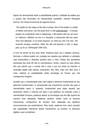 Bibliografia
Espero ter demonstrado tanto a possibilidade quanto a utilidade da análise que
o quadro das dimensões da interatividade possibilita. Howard Rheingold
termina The Virtual Community da seguinte forma:
“The battle for the shape of the Net is joined. Part of the battle is a battle
of dollars and power, but the great lever is still understanding – if enough
people can understand what is happening, I still believe that we can have
an influence. Whether we live in a Panoptic or democratic Net ten years
from now depends, in no small measure, on what you and I do now. The
outcome remains uncertain. What the Net will become is still, in large
part, up to us.” [Rheingold 1994:310]
O livro foi escrito há dez anos atrás. Podemos dizer que a batalha continua.
Derrotas e vitórias podem ser contadas por aqueles que defedem a utilização
mais democrática e libertária possível para o meio. Muitas das grandiosas
promessas dos anos 90 não se concretizaram. Porém, mesmo os mais céticos
têm que admitir que o mundo não é mais o que era antes da Internet. A
revolução digital está apenas começando. Meu filho, hoje com dois anos e
meio, utilizará as possibilidades desta tecnologia de formas que mal
conseguimos imaginar.
Acredito que a interatividade pelo meio digital é elemento fundamental de seu
potencial transformador. A compreensão dos mecanismos através dos quais a
interatividade opera é, portanto, fundamental para todos aqueles que
pretendem utilizar a Internet em toda a sua potência. Ao entender como a
interatividade funciona, podemos aplicar as tecnologias que lhe dão suporte de
maneira mais adequada. Podemos escolher melhor entre os diversos
mecanismos, configurá-los de maneira mais adequada aos objetivos
comunicacionais que pretendemos. Mais ainda, podemos tirar maior proveito
das capacidades interativas destes mecanismos, ao produzir os discursos
digitais a que se destinam.
- 148 -
 