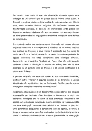 Bibliografia
No entanto, estou certo de que esta dissertação apresenta apenas uma
indicação de um caminho que me parece possível dentre tantos outros. A
Internet e a cultura digital, embora objetos de várias pesquisas nos últimos
anos, ainda escondem diversas incógnitas. São fenômenos recentes em
transformação acelerada. O potencial de interatividade ainda precisa ser
largamente explorado, dado que são seus mecanismos que, em conjunto com
as novas possibilidades da linguagem da hipermídia, inauguram novas formas
de comunicação.
O modelo de análise que apresento nessa dissertação me provoca diversas
angústias intelectuais. A mais importante é a ausência de um modelo filosófico
que explique as dimensões e seus vetores. A proposição que faço nasce de
minha experiência e das leituras que fiz para entender minha experiência. As
opções conceituais não estão confrontadas com ontologias primárias.
Certamente, as proposições filosóficas de Pierre Lévy são extensamente
utilizadas durante a construção do modelo de análise, mas não há uma
descrição ou um paralelo entre as dimensões e os vetores identificados e o
pensamento de Lévy.
A primeira indagação que este fato provoca é: existiriam outras dimensões,
existiriam outros vetores? A segunda questão é: as dimensões e vetores
identificados são significativos, têm um fundamento filosófico, ou são apenas
indicação de distinções irrelevantes da interatividade?
Responder a essas questões é um dos caminhos pessoais abertos pela pesquisa
empreendida no Mestrado. Cabe investigar a interavidade a partir das
categorias ontológicas em se situam as suas dimensões, colocando-as em
diálogo com as teorias da comunicação e com a semiótica. Na verdade, acredito
que esta investigação determine duas possibilidades distintas de pesquisa:
uma, panorâmica, pesquisando o pensamento sobre os agentes, o sentido, o
tempo e o espaço; outra, específica, realizando o confronto da teoria peirciana
diante do fenômeno da interatividade. As outras possibilidades de investigação
- 149 -
 