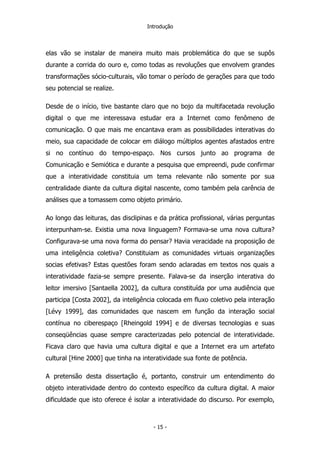 Introdução
elas vão se instalar de maneira muito mais problemática do que se supôs
durante a corrida do ouro e, como todas as revoluções que envolvem grandes
transformações sócio-culturais, vão tomar o período de gerações para que todo
seu potencial se realize.
Desde de o início, tive bastante claro que no bojo da multifacetada revolução
digital o que me interessava estudar era a Internet como fenômeno de
comunicação. O que mais me encantava eram as possibilidades interativas do
meio, sua capacidade de colocar em diálogo múltiplos agentes afastados entre
si no contínuo do tempo-espaço. Nos cursos junto ao programa de
Comunicação e Semiótica e durante a pesquisa que empreendi, pude confirmar
que a interatividade constituia um tema relevante não somente por sua
centralidade diante da cultura digital nascente, como também pela carência de
análises que a tomassem como objeto primário.
Ao longo das leituras, das disclipinas e da prática profissional, várias perguntas
interpunham-se. Existia uma nova linguagem? Formava-se uma nova cultura?
Configurava-se uma nova forma do pensar? Havia veracidade na proposição de
uma inteligência coletiva? Constituiam as comunidades virtuais organizações
socias efetivas? Estas questões foram sendo aclaradas em textos nos quais a
interatividade fazia-se sempre presente. Falava-se da inserção interativa do
leitor imersivo [Santaella 2002], da cultura constituída por uma audiência que
participa [Costa 2002], da inteligência colocada em fluxo coletivo pela interação
[Lévy 1999], das comunidades que nascem em função da interação social
contínua no ciberespaço [Rheingold 1994] e de diversas tecnologias e suas
conseqüências quase sempre caracterizadas pelo potencial de interatividade.
Ficava claro que havia uma cultura digital e que a Internet era um artefato
cultural [Hine 2000] que tinha na interatividade sua fonte de potência.
A pretensão desta dissertação é, portanto, construir um entendimento do
objeto interatividade dentro do contexto específico da cultura digital. A maior
dificuldade que isto oferece é isolar a interatividade do discurso. Por exemplo,
- 15 -
 