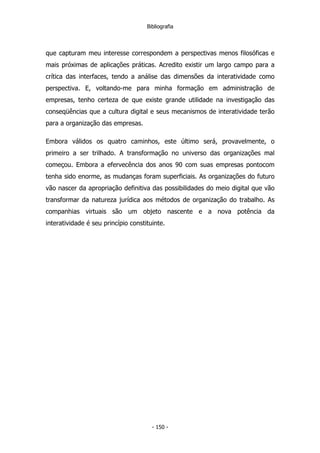 Bibliografia
que capturam meu interesse correspondem a perspectivas menos filosóficas e
mais próximas de aplicações práticas. Acredito existir um largo campo para a
crítica das interfaces, tendo a análise das dimensões da interatividade como
perspectiva. E, voltando-me para minha formação em administração de
empresas, tenho certeza de que existe grande utilidade na investigação das
conseqüências que a cultura digital e seus mecanismos de interatividade terão
para a organização das empresas.
Embora válidos os quatro caminhos, este último será, provavelmente, o
primeiro a ser trilhado. A transformação no universo das organizações mal
começou. Embora a efervecência dos anos 90 com suas empresas pontocom
tenha sido enorme, as mudanças foram superficiais. As organizações do futuro
vão nascer da apropriação definitiva das possibilidades do meio digital que vão
transformar da natureza jurídica aos métodos de organização do trabalho. As
companhias virtuais são um objeto nascente e a nova potência da
interatividade é seu princípio constituinte.
- 150 -
 