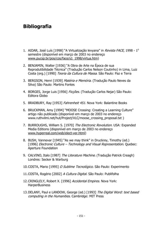 Bibliografia
1. AIDAR, José Luís [1998] “A Virtualização levyana” in Revista FACE, 1998 - 1o
semestre (disponível em março de 2003 no endereço
www.pucsp.br/pos/cos/face/s1_1998/virtua.htm)
2. BENJAMIN, Walter [1936] “A Obra de Arte na Época de sua
Reprodutibilidade Técnica” (Tradução Carlos Nelson Coutinho) in Lima, Luiz
Costa (org.) [1990] Teoria da Cultura de Massa. São Paulo: Paz e Terra
3. BERGSON, Henri [1939] Matéria e Memória. (Tradução Paulo Neves da
Silva) São Paulo: Martins Fontes
4. BORGES, Jorge Luis [1956] Ficções. (Tradução Carlos Nejar) São Paulo:
Editora Globo
5. BRADBURY, Ray [1953] Fahrenheit 451. Nova York: Balantine Books
6. BRUCKMAN, Amy [1994] “MOOSE Crossing: Creating a Learning Culture”
artigo não publicado (disponível em março de 2003 no endereço
www.ruthvilmi.net/hut/Project/VLC/moose_crossing_proposal.txt )
7. BURROUGHS, William S. [1970] The Electronic Revolution. USA: Expanded
Media Editions (disponível em março de 2003 no endereço
www.hyperreal.com/wsb/elect-ver.html)
8. BUSH, Vannevar [1945] “As we may think” in Druckrey, Timothy (ed.)
[1996] Electronic Culture – Technology and Visual Representation. Quebec:
Aperture Foundation
9. CALVINO, Italo [1987] The Literature Machine. (Tradução Patrick Creagh)
Londres: Secker & Warburg
10.COSTA, Mario [1995] O Sublime Tecnológico. São Paulo: Experimento
11.COSTA, Rogério [2002] A Cultura Digital. São Paulo: Publifolha
12.CRINGLELY, Robert X. [1996] Accidental Empires. Nova York:
HarperBusiness
13.DELANY, Paul e LANDOW, George (ed.) [1993] The Digital Word: text based
computing in the Humanities. Cambridge: MIT Press
- 151 -
 