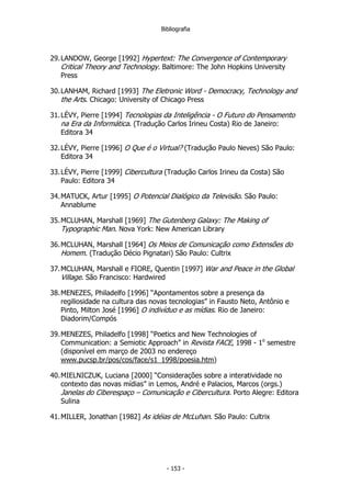 Bibliografia
29.LANDOW, George [1992] Hypertext: The Convergence of Contemporary
Critical Theory and Technology. Baltimore: The John Hopkins University
Press
30.LANHAM, Richard [1993] The Eletronic Word - Democracy, Technology and
the Arts. Chicago: University of Chicago Press
31.LÉVY, Pierre [1994] Tecnologias da Inteligência - O Futuro do Pensamento
na Era da Informática. (Tradução Carlos Irineu Costa) Rio de Janeiro:
Editora 34
32.LÉVY, Pierre [1996] O Que é o Virtual? (Tradução Paulo Neves) São Paulo:
Editora 34
33.LÉVY, Pierre [1999] Cibercultura (Tradução Carlos Irineu da Costa) São
Paulo: Editora 34
34.MATUCK, Artur [1995] O Potencial Dialógico da Televisão. São Paulo:
Annablume
35.MCLUHAN, Marshall [1969] The Gutenberg Galaxy: The Making of
Typographic Man. Nova York: New American Library
36.MCLUHAN, Marshall [1964] Os Meios de Comunicação como Extensões do
Homem. (Tradução Décio Pignatari) São Paulo: Cultrix
37.MCLUHAN, Marshall e FIORE, Quentin [1997] War and Peace in the Global
Village. São Francisco: Hardwired
38.MENEZES, Philadelfo [1996] “Apontamentos sobre a presença da
regiliosidade na cultura das novas tecnologias” in Fausto Neto, Antônio e
Pinto, Milton José [1996] O indivíduo e as mídias. Rio de Janeiro:
Diadorim/Compós
39.MENEZES, Philadelfo [1998] “Poetics and New Technologies of
Communication: a Semiotic Approach” in Revista FACE, 1998 - 1o
semestre
(disponível em março de 2003 no endereço
www.pucsp.br/pos/cos/face/s1_1998/poesia.htm)
40.MIELNICZUK, Luciana [2000] “Considerações sobre a interatividade no
contexto das novas mídias” in Lemos, André e Palacios, Marcos (orgs.)
Janelas do Ciberespaço – Comunicação e Cibercultura. Porto Alegre: Editora
Sulina
41.MILLER, Jonathan [1982] As idéias de McLuhan. São Paulo: Cultrix
- 153 -
 