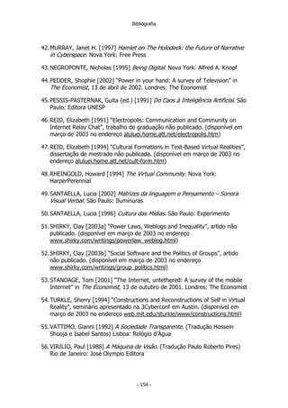 Bibliografia
42.MURRAY, Janet H. [1997] Hamlet on The Holodeck: the Future of Narrative
in Cyberspace. Nova York: Free Press
43.NEGROPONTE, Nicholas [1995] Being Digital. Nova York: Alfred A. Knopf
44.PEDDER, Shophie [2002] “Power in your hand: A survey of Television” in
The Economist, 13 de abril de 2002. Londres: The Economist
45.PESSIS-PASTERNAK, Guita (ed.) [1991] Do Caos à Inteligência Artificial. São
Paulo: Editora UNESP
46.REID, Elizabeth [1991] “Electropolis: Communication and Community on
Internet Relay Chat”, trabalho de graduação não publicado. (disponível em
março de 2003 no endereço aluluei.home.att.net/electropolis.htm)
47.REID, Elizabeth [1994] “Cultural Formations in Text-Based Virtual Realities”,
dissertação de mestrado não publicada. (disponível em março de 2003 no
endereço aluluei.home.att.net/cult-form.htm)
48.RHEINGOLD, Howard [1994] The Virtual Community. Nova York:
HarperPerennial
49.SANTAELLA, Lucia [2002] Matrizes da linguagem e Pensamento – Sonora
Visual Verbal. São Paulo: Iluminuras
50.SANTAELLA, Lucia [1996] Cultura das Mídias. São Paulo: Experimento
51.SHIRKY, Clay [2003a] “Power Laws, Weblogs and Inequality”, artido não
publicado. (disponível em março de 2003 no endereço
www.shirky.com/writings/powerlaw_weblog.html)
52.SHIRKY, Clay [2003b] “Social Software and the Politics of Groups”, artido
não publicado. (disponível em março de 2003 no endereço
www.shirky.com/writings/group_politics.html)
53.STANDAGE, Tom [2001] “The Internet, untethered: A survey of the mobile
Internet” in The Economist, 13 de outubro de 2001. Londres: The Economist
54.TURKLE, Sherry [1994] “Constructions and Reconstructions of Self in Virtual
Reality”, seminário apresentado na 3Cyberconf em Austin. (disponível em
março de 2003 no endereço web.mit.edu/sturkle/www/constructions.html)
55.VATTIMO, Gianni [1992] A Sociedade Transparente. (Tradução Hossein
Shooja e Isabel Santos) Lisboa: Relógio d’Água
56.VIRILIO, Paul [1988] A Máquina de Visão. (Tradução Paulo Roberto Pires)
Rio de Janeiro: José Olympio Editora
- 154 -
 