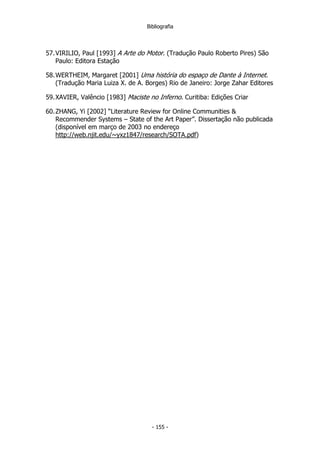 Bibliografia
57.VIRILIO, Paul [1993] A Arte do Motor. (Tradução Paulo Roberto Pires) São
Paulo: Editora Estação
58.WERTHEIM, Margaret [2001] Uma história do espaço de Dante à Internet.
(Tradução Maria Luiza X. de A. Borges) Rio de Janeiro: Jorge Zahar Editores
59.XAVIER, Valêncio [1983] Maciste no Inferno. Curitiba: Edições Criar
60.ZHANG, Yi [2002] “Literature Review for Online Communities &
Recommender Systems – State of the Art Paper”. Dissertação não publicada
(disponível em março de 2003 no endereço
http://web.njit.edu/~yxz1847/research/SOTA.pdf)
- 155 -
 