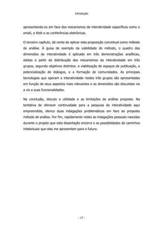 Introdução
apresentando-os em face dos mecanismos de interatividade específicos como o
email, a Web e as conferências eletrônicas.
O terceiro capítulo, dá conta de aplicar esta proposição conceitual como método
de análise. À guisa de exemplo da viabilidade do método, o quadro das
dimensões da interatividade é aplicado em três demonstrações analíticas,
eleitas a partir da distribuição dos mecanismos da interatividade em três
grupos, segundo objetivos distintos: a viabilização de espaços de publicação, a
potencialização de diálogos, e a formação de comunidades. As principais
tecnologias que operam a interatividade nestes três grupos são apresentadas
em função de seus aspectos mais relevantes e as dimensões são discutidas vis
a vis a suas funcionalidades.
Na conclusão, discuto a utilidade e as limitações da análise proposta. Na
tentativa de oferecer continuidade para a pesquisa da interatividade aqui
empreendida, elenco duas indagações problemáticas em face ao proposto
método de análise. Por fim, rapidamente relato as indagações pessoais nascidas
durante o projeto que esta dissertação encerra e as possibilidades de caminhos
intelectuais que elas me apresentam para o futuro.
- 17 -
 