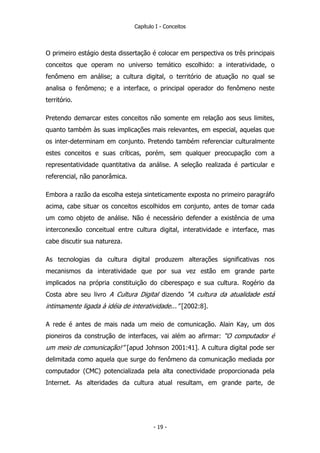 Capítulo I - Conceitos
O primeiro estágio desta dissertação é colocar em perspectiva os três principais
conceitos que operam no universo temático escolhido: a interatividade, o
fenômeno em análise; a cultura digital, o território de atuação no qual se
analisa o fenômeno; e a interface, o principal operador do fenômeno neste
território.
Pretendo demarcar estes conceitos não somente em relação aos seus limites,
quanto também às suas implicações mais relevantes, em especial, aquelas que
os inter-determinam em conjunto. Pretendo também referenciar culturalmente
estes conceitos e suas críticas, porém, sem qualquer preocupação com a
representatividade quantitativa da análise. A seleção realizada é particular e
referencial, não panorâmica.
Embora a razão da escolha esteja sinteticamente exposta no primeiro paragráfo
acima, cabe situar os conceitos escolhidos em conjunto, antes de tomar cada
um como objeto de análise. Não é necessário defender a existência de uma
interconexão conceitual entre cultura digital, interatividade e interface, mas
cabe discutir sua natureza.
As tecnologias da cultura digital produzem alterações significativas nos
mecanismos da interatividade que por sua vez estão em grande parte
implicados na própria constituição do ciberespaço e sua cultura. Rogério da
Costa abre seu livro A Cultura Digital dizendo “A cultura da atualidade está
intimamente ligada à idéia de interatividade...” [2002:8].
A rede é antes de mais nada um meio de comunicação. Alain Kay, um dos
pioneiros da construção de interfaces, vai além ao afirmar: “O computador é
um meio de comunicação!” [apud Johnson 2001:41]. A cultura digital pode ser
delimitada como aquela que surge do fenômeno da comunicação mediada por
computador (CMC) potencializada pela alta conectividade proporcionada pela
Internet. As alteridades da cultura atual resultam, em grande parte, de
- 19 -
 