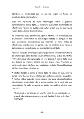 Capítulo I - Conceitos
alteridades na interatividade que, por sua vez, surgem em função das
tecnologias desta mesma cultura.
Existe um movimento de dupla determinação central ao potencial
transformador da cultura digital. As tecnologias que fundam as alteridades na
interatividade nascem das pulsões desta cultura digital que, por sua vez, se
nutrem deste potencial da interatividade.
No campo desta dupla determinação, opera a interface. São as interfaces que
pragmatizam a interatividade na comunicação mediada por computador. São
suas capacidades comunicacionais que desenham os novos limites da
interatividade e condicionam, em grande parte, sua eficiência. É nas inovações
da interface que o virtual realiza seu potencial de interatividade.
Fechando o circuito, a interface ocupa um papel central entre as manifestações
da cultura digital, como defende Steven Johnson em seu Cultura da Interface
[2001]. Uma nova cultura pressupõe um novo discurso. A cultura digital opera
seu discurso de maneira primária em seu próprio meio. Pragmatiza-se,
portanto, através de interfaces que nos atualizam o digital. As possibilidades da
interface determinam este discurso.
A interface também é central à cultura digital na medida em que, uma vez
digital, a arte depende de uma interface para se tornar presente a seu público.
A interface está na obra, não é mera moldura, visto que a arte digital implica a
interatividade. A arte digital não se admite estática, não é construída para
contemplação. Ela supõe a interação do público com o objeto artístico, como
nota Lévy:
“Organizando a participação em eventos mais do que espetáculos, as
artes da cibercultura reencontram a grande tradição do jogo e do ritual.”
[1999:155]
- 20 -
 