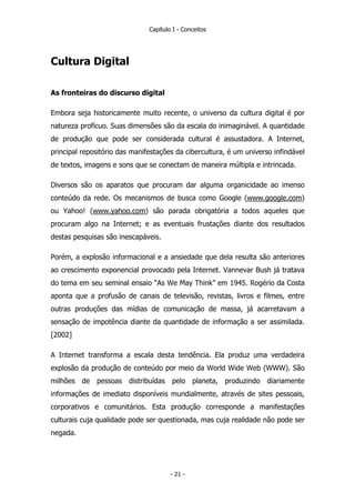Capítulo I - Conceitos
Cultura Digital
As fronteiras do discurso digital
Embora seja historicamente muito recente, o universo da cultura digital é por
natureza profícuo. Suas dimensões são da escala do inimaginável. A quantidade
de produção que pode ser considerada cultural é assustadora. A Internet,
principal repositório das manifestações da cibercultura, é um universo infindável
de textos, imagens e sons que se conectam de maneira múltipla e intrincada.
Diversos são os aparatos que procuram dar alguma organicidade ao imenso
conteúdo da rede. Os mecanismos de busca como Google (www.google.com)
ou Yahoo! (www.yahoo.com) são parada obrigatória a todos aqueles que
procuram algo na Internet; e as eventuais frustações diante dos resultados
destas pesquisas são inescapáveis.
Porém, a explosão informacional e a ansiedade que dela resulta são anteriores
ao crescimento exponencial provocado pela Internet. Vannevar Bush já tratava
do tema em seu seminal ensaio “As We May Think” em 1945. Rogério da Costa
aponta que a profusão de canais de televisão, revistas, livros e filmes, entre
outras produções das mídias de comunicação de massa, já acarretavam a
sensação de impotência diante da quantidade de informação a ser assimilada.
[2002]
A Internet transforma a escala desta tendência. Ela produz uma verdadeira
explosão da produção de conteúdo por meio da World Wide Web (WWW). São
milhões de pessoas distribuídas pelo planeta, produzindo diariamente
informações de imediato disponíveis mundialmente, através de sites pessoais,
corporativos e comunitários. Esta produção corresponde a manifestações
culturais cuja qualidade pode ser questionada, mas cuja realidade não pode ser
negada.
- 21 -
 