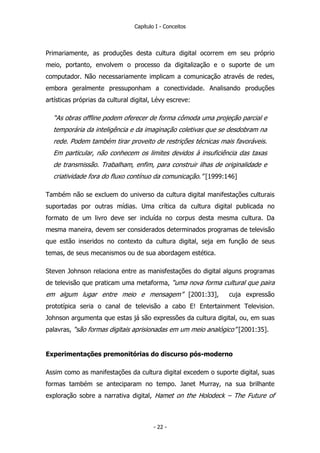 Capítulo I - Conceitos
Primariamente, as produções desta cultura digital ocorrem em seu próprio
meio, portanto, envolvem o processo da digitalização e o suporte de um
computador. Não necessariamente implicam a comunicação através de redes,
embora geralmente pressuponham a conectividade. Analisando produções
artísticas próprias da cultural digital, Lévy escreve:
“As obras offline podem oferecer de forma cômoda uma projeção parcial e
temporária da inteligência e da imaginação coletivas que se desdobram na
rede. Podem também tirar proveito de restrições técnicas mais favoráveis.
Em particular, não conhecem os limites devidos à insuficiência das taxas
de transmissão. Trabalham, enfim, para construir ilhas de originalidade e
criatividade fora do fluxo contínuo da comunicação.” [1999:146]
Também não se excluem do universo da cultura digital manifestações culturais
suportadas por outras mídias. Uma crítica da cultura digital publicada no
formato de um livro deve ser incluída no corpus desta mesma cultura. Da
mesma maneira, devem ser considerados determinados programas de televisão
que estão inseridos no contexto da cultura digital, seja em função de seus
temas, de seus mecanismos ou de sua abordagem estética.
Steven Johnson relaciona entre as manisfestações do digital alguns programas
de televisão que praticam uma metaforma, “uma nova forma cultural que paira
em algum lugar entre meio e mensagem” [2001:33], cuja expressão
prototípica seria o canal de televisão a cabo E! Entertainment Television.
Johnson argumenta que estas já são expressões da cultura digital, ou, em suas
palavras, “são formas digitais aprisionadas em um meio analógico” [2001:35].
Experimentações premonitórias do discurso pós-moderno
Assim como as manifestações da cultura digital excedem o suporte digital, suas
formas também se anteciparam no tempo. Janet Murray, na sua brilhante
exploração sobre a narrativa digital, Hamet on the Holodeck – The Future of
- 22 -
 