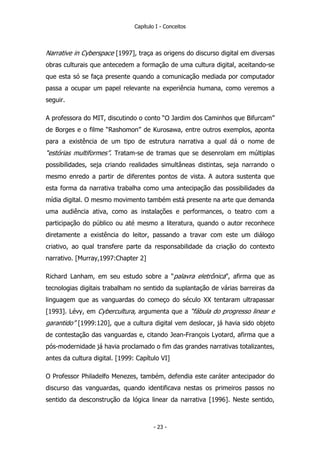 Capítulo I - Conceitos
Narrative in Cyberspace [1997], traça as origens do discurso digital em diversas
obras culturais que antecedem a formação de uma cultura digital, aceitando-se
que esta só se faça presente quando a comunicação mediada por computador
passa a ocupar um papel relevante na experiência humana, como veremos a
seguir.
A professora do MIT, discutindo o conto “O Jardim dos Caminhos que Bifurcam”
de Borges e o filme “Rashomon” de Kurosawa, entre outros exemplos, aponta
para a existência de um tipo de estrutura narrativa a qual dá o nome de
“estórias multiformes”. Tratam-se de tramas que se desenrolam em múltiplas
possibilidades, seja criando realidades simultâneas distintas, seja narrando o
mesmo enredo a partir de diferentes pontos de vista. A autora sustenta que
esta forma da narrativa trabalha como uma antecipação das possibilidades da
mídia digital. O mesmo movimento também está presente na arte que demanda
uma audiência ativa, como as instalações e performances, o teatro com a
participação do público ou até mesmo a literatura, quando o autor reconhece
diretamente a existência do leitor, passando a travar com este um diálogo
criativo, ao qual transfere parte da responsabilidade da criação do contexto
narrativo. [Murray,1997:Chapter 2]
Richard Lanham, em seu estudo sobre a “palavra eletrônica”, afirma que as
tecnologias digitais trabalham no sentido da suplantação de várias barreiras da
linguagem que as vanguardas do começo do século XX tentaram ultrapassar
[1993]. Lévy, em Cybercultura, argumenta que a “fábula do progresso linear e
garantido” [1999:120], que a cultura digital vem deslocar, já havia sido objeto
de contestação das vanguardas e, citando Jean-François Lyotard, afirma que a
pós-modernidade já havia proclamado o fim das grandes narrativas totalizantes,
antes da cultura digital. [1999: Capítulo VI]
O Professor Philadelfo Menezes, também, defendia este caráter antecipador do
discurso das vanguardas, quando identificava nestas os primeiros passos no
sentido da desconstrução da lógica linear da narrativa [1996]. Neste sentido,
- 23 -
 