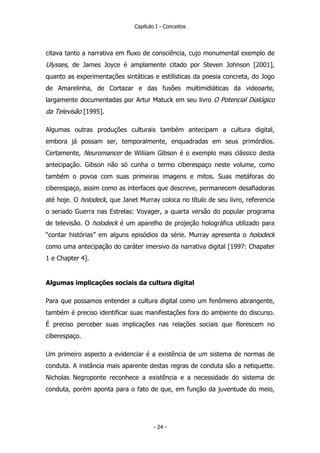 Capítulo I - Conceitos
citava tanto a narrativa em fluxo de consciência, cujo monumental exemplo de
Ulysses, de James Joyce é amplamente citado por Steven Johnson [2001],
quanto as experimentações sintáticas e estilísticas da poesia concreta, do Jogo
de Amarelinha, de Cortazar e das fusões multimidiáticas da videoarte,
largamente documentadas por Artur Matuck em seu livro O Potencial Dialógico
da Televisão [1995].
Algumas outras produções culturais também antecipam a cultura digital,
embora já possam ser, temporalmente, enquadradas em seus primórdios.
Certamente, Neuromancer de Wiliiam Gibson é o exemplo mais clássico desta
antecipação. Gibson não só cunha o termo ciberespaço neste volume, como
também o povoa com suas primeiras imagens e mitos. Suas metáforas do
ciberespaço, assim como as interfaces que descreve, permanecem desafiadoras
até hoje. O holodeck, que Janet Murray coloca no título de seu livro, referencia
o seriado Guerra nas Estrelas: Voyager, a quarta versão do popular programa
de televisão. O holodeck é um aparelho de projeção holográfica utilizado para
“contar histórias” em alguns episódios da série. Murray apresenta o holodeck
como uma antecipação do caráter imersivo da narrativa digital [1997: Chapater
1 e Chapter 4].
Algumas implicações sociais da cultura digital
Para que possamos entender a cultura digital como um fenômeno abrangente,
também é preciso identificar suas manifestações fora do ambiente do discurso.
É preciso perceber suas implicações nas relações sociais que florescem no
ciberespaço.
Um primeiro aspecto a evidenciar é a existência de um sistema de normas de
conduta. A instância mais aparente destas regras de conduta são a netiquette.
Nicholas Negroponte reconhece a existência e a necessidade do sistema de
conduta, porém aponta para o fato de que, em função da juventude do meio,
- 24 -
 