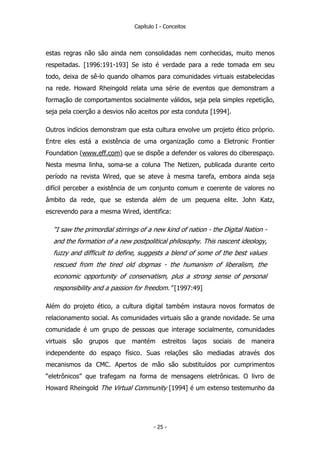 Capítulo I - Conceitos
estas regras não são ainda nem consolidadas nem conhecidas, muito menos
respeitadas. [1996:191-193] Se isto é verdade para a rede tomada em seu
todo, deixa de sê-lo quando olhamos para comunidades virtuais estabelecidas
na rede. Howard Rheingold relata uma série de eventos que demonstram a
formação de comportamentos socialmente válidos, seja pela simples repetição,
seja pela coerção a desvios não aceitos por esta conduta [1994].
Outros indícios demonstram que esta cultura envolve um projeto ético próprio.
Entre eles está a existência de uma organização como a Eletronic Frontier
Foundation (www.eff.com) que se dispõe a defender os valores do ciberespaço.
Nesta mesma linha, soma-se a coluna The Netizen, publicada durante certo
período na revista Wired, que se ateve à mesma tarefa, embora ainda seja
difícil perceber a existência de um conjunto comum e coerente de valores no
âmbito da rede, que se estenda além de um pequena elite. John Katz,
escrevendo para a mesma Wired, identifica:
“I saw the primordial stirrings of a new kind of nation - the Digital Nation -
and the formation of a new postpolitical philosophy. This nascent ideology,
fuzzy and difficult to define, suggests a blend of some of the best values
rescued from the tired old dogmas - the humanism of liberalism, the
economic opportunity of conservatism, plus a strong sense of personal
responsibility and a passion for freedom.” [1997:49]
Além do projeto ético, a cultura digital também instaura novos formatos de
relacionamento social. As comunidades virtuais são a grande novidade. Se uma
comunidade é um grupo de pessoas que interage socialmente, comunidades
virtuais são grupos que mantém estreitos laços sociais de maneira
independente do espaço físico. Suas relações são mediadas através dos
mecanismos da CMC. Apertos de mão são substituídos por cumprimentos
“eletrônicos” que trafegam na forma de mensagens eletrônicas. O livro de
Howard Rheingold The Virtual Community [1994] é um extenso testemunho da
- 25 -
 