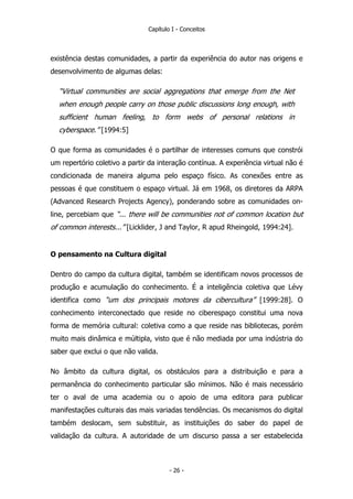 Capítulo I - Conceitos
existência destas comunidades, a partir da experiência do autor nas origens e
desenvolvimento de algumas delas:
“Virtual communities are social aggregations that emerge from the Net
when enough people carry on those public discussions long enough, with
sufficient human feeling, to form webs of personal relations in
cyberspace.” [1994:5]
O que forma as comunidades é o partilhar de interesses comuns que constrói
um repertório coletivo a partir da interação contínua. A experiência virtual não é
condicionada de maneira alguma pelo espaço físico. As conexões entre as
pessoas é que constituem o espaço virtual. Já em 1968, os diretores da ARPA
(Advanced Research Projects Agency), ponderando sobre as comunidades on-
line, percebiam que “... there will be communities not of common location but
of common interests...” [Licklider, J and Taylor, R apud Rheingold, 1994:24].
O pensamento na Cultura digital
Dentro do campo da cultura digital, também se identificam novos processos de
produção e acumulação do conhecimento. É a inteligência coletiva que Lévy
identifica como “um dos principais motores da cibercultura” [1999:28]. O
conhecimento interconectado que reside no ciberespaço constitui uma nova
forma de memória cultural: coletiva como a que reside nas bibliotecas, porém
muito mais dinâmica e múltipla, visto que é não mediada por uma indústria do
saber que exclui o que não valida.
No âmbito da cultura digital, os obstáculos para a distribuição e para a
permanência do conhecimento particular são mínimos. Não é mais necessário
ter o aval de uma academia ou o apoio de uma editora para publicar
manifestações culturais das mais variadas tendências. Os mecanismos do digital
também deslocam, sem substituir, as instituições do saber do papel de
validação da cultura. A autoridade de um discurso passa a ser estabelecida
- 26 -
 
