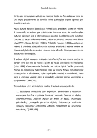 Capítulo I - Conceitos
dentro das comunidades virtuais de maneira direta, ou fora delas por meio de
um amplo procedimento de conexão entre publicações digitais operado por
links hipertextuais.
Aqui a cultura digital se destaca das formas que a precedem. Existe um retorno
à transmissão da cultura por coletividades humanas vivas. As manifestações
culturais transitam sem a interferência de agentes mediadores como indústrias
culturais do saber e do entrenimento. Neste movimento, autores como Pierre
Lévy [1999], Steven Johnson [2001] e Philadelfo Menezes [1996] percebem um
retorno à oralidade, característica das culturas anteriores à escrita. Porém, os
discursos digitais não se perdem como os orais; eles são feitos permanentes na
estrutura do ciberespaço.
A cultura digital inaugura profundas transformações em nossos modos de
pensar, visto que isto se realiza a partir do novas tecnologias da inteligencia
[Lévy 1994]. Como comenta Santaella, na cultura digital “estão geminando
formas de pensamento heterôgeneas, mas, ao mesmo tempo, semioticamente
convergentes e não-lineares, cujas implicações mentais e existênciais, tanto
para o indivíduo quanto para a sociedade, estamos apenas começando a
compreender” [2002:392].
Como destaca Lévy, a inteligência coletiva é fruto de um conjunto de:
“... tecnologias intelectuais que amplificam, exteriorizam e modificam
numerosas funções cognitivas humanas: memória (bancos de dados,
hiperdocumentos, arquivos digitais de todos os tipos), imaginação
(simulações), percepção (sensores digitais, telepresença, realidades
virtuais), raciocínios (inteligência artificial, modelização de fenômenos
complexos).” [1999:157]
- 27 -
 