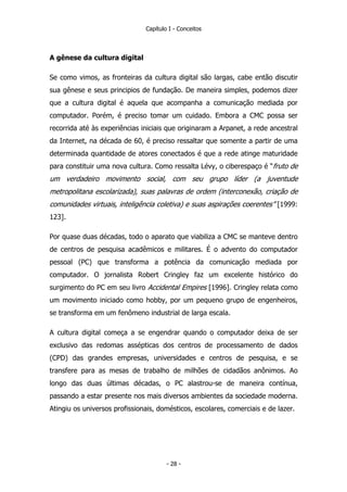 Capítulo I - Conceitos
A gênese da cultura digital
Se como vimos, as fronteiras da cultura digital são largas, cabe então discutir
sua gênese e seus principios de fundação. De maneira simples, podemos dizer
que a cultura digital é aquela que acompanha a comunicação mediada por
computador. Porém, é preciso tomar um cuidado. Embora a CMC possa ser
recorrida até às experiências iniciais que originaram a Arpanet, a rede ancestral
da Internet, na década de 60, é preciso ressaltar que somente a partir de uma
determinada quantidade de atores conectados é que a rede atinge maturidade
para constituir uma nova cultura. Como ressalta Lévy, o ciberespaço é “fruto de
um verdadeiro movimento social, com seu grupo líder (a juventude
metropolitana escolarizada), suas palavras de ordem (interconexão, criação de
comunidades virtuais, inteligência coletiva) e suas aspirações coerentes” [1999:
123].
Por quase duas décadas, todo o aparato que viabiliza a CMC se manteve dentro
de centros de pesquisa acadêmicos e militares. É o advento do computador
pessoal (PC) que transforma a potência da comunicação mediada por
computador. O jornalista Robert Cringley faz um excelente histórico do
surgimento do PC em seu livro Accidental Empires [1996]. Cringley relata como
um movimento iniciado como hobby, por um pequeno grupo de engenheiros,
se transforma em um fenômeno industrial de larga escala.
A cultura digital começa a se engendrar quando o computador deixa de ser
exclusivo das redomas assépticas dos centros de processamento de dados
(CPD) das grandes empresas, universidades e centros de pesquisa, e se
transfere para as mesas de trabalho de milhões de cidadãos anônimos. Ao
longo das duas últimas décadas, o PC alastrou-se de maneira contínua,
passando a estar presente nos mais diversos ambientes da sociedade moderna.
Atingiu os universos profissionais, domésticos, escolares, comerciais e de lazer.
- 28 -
 