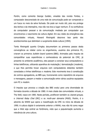 Capítulo I - Conceitos
Porém, como comenta George Guilder, ensaísta das revista Forbes, o
computador desconectado de uma rede de comunicação pode ser comparado a
um fusca no meio da selva fechada. Ele pode ser muito útil, pois nos protege
dos bichos e da intempérie, mas não nos leva a lugar nenhum. É na confluência
do computador pessoal e da comunicação mediada por computador que
encontramos o nascimento da cultura digital. Em seu relato da emergência das
comunidades virtuais, Howard Rheingold descreve boa parte dos
acontecimentos que delimitam o surgimento desta cultura [1994].
Tanto Rheingold quanto Cringley documentam os primeiros passos desta
convergência ao relatar como os engenheiros, usuários dos primeiros PC,
criaram os primeiros bulletin board systems (BBS). Animados pelo impulso de
compartilhar suas experiências e conhecedores do potencial da CMC, já
presente no ambiente acadêmico, eles passam a conectar seus computadores a
linhas telefônicas, utilizando aparelhos de modulação / demodulação (modems),
o que lhes permitia trocar arquivos com computadores distantes também
conectados a linhas telefônicas e modems. Este movimento leva à constituição
de centros agregadores, as BBS que, funcionando como repositório de arquivos
e mensagens, passam a mediar a comunicação entre vários usuários equipados
com PC e modem.
O impulso que provoca a criação dos BBS evolui para uma diversidade de
formatos durante a década de 1980. A mais citada das comunidades virtuais, a
The Well, nasce em 1985. Neste período, proliferam também os Usenet groups,
o Internet Relay Chat (IRC) e os multi-user domains (MUD). Porém, é o
advento da WWW que opera a massificação da CMC no início da década de
1990. A cultura digital é certamente anterior a WWW, mas não há como negar
que a Web seja central ao fenômeno, visto que a popularização aumenta a
relevância de uma cultura.
- 29 -
 
