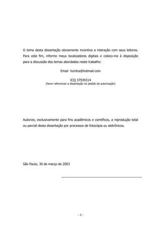 O tema desta dissertação obviamente incentiva a interação com seus leitores.
Para este fim, informo meus localizadores digitais e coloco-me à disposição
para a discussão dos temas abordados neste trabalho:
Email hcintra@hotmail.com
ICQ 37939314
(favor referenciar a dissertação no pedido de autorização)
Autorizo, exclusivamente para fins acadêmicos e científicos, a reprodução total
ou parcial desta dissertação por processos de fotocópia ou eletrônicos.
São Paulo, 30 de março de 2003
- 3 -
 