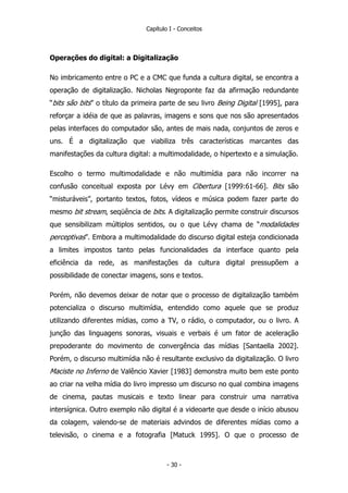 Capítulo I - Conceitos
Operações do digital: a Digitalização
No imbricamento entre o PC e a CMC que funda a cultura digital, se encontra a
operação de digitalização. Nicholas Negroponte faz da afirmação redundante
“bits são bits” o título da primeira parte de seu livro Being Digital [1995], para
reforçar a idéia de que as palavras, imagens e sons que nos são apresentados
pelas interfaces do computador são, antes de mais nada, conjuntos de zeros e
uns. É a digitalização que viabiliza três características marcantes das
manifestações da cultura digital: a multimodalidade, o hipertexto e a simulação.
Escolho o termo multimodalidade e não multimídia para não incorrer na
confusão conceitual exposta por Lévy em Cibertura [1999:61-66]. Bits são
“misturáveis”, portanto textos, fotos, vídeos e música podem fazer parte do
mesmo bit stream, seqüência de bits. A digitalização permite construir discursos
que sensibilizam múltiplos sentidos, ou o que Lévy chama de “modalidades
perceptivas”. Embora a multimodalidade do discurso digital esteja condicionada
a limites impostos tanto pelas funcionalidades da interface quanto pela
eficiência da rede, as manifestações da cultura digital pressupõem a
possibilidade de conectar imagens, sons e textos.
Porém, não devemos deixar de notar que o processo de digitalização também
potencializa o discurso multimídia, entendido como aquele que se produz
utilizando diferentes mídias, como a TV, o rádio, o computador, ou o livro. A
junção das linguagens sonoras, visuais e verbais é um fator de aceleração
prepoderante do movimento de convergência das mídias [Santaella 2002].
Porém, o discurso multimídia não é resultante exclusivo da digitalização. O livro
Maciste no Inferno de Valêncio Xavier [1983] demonstra muito bem este ponto
ao criar na velha mídia do livro impresso um discurso no qual combina imagens
de cinema, pautas musicais e texto linear para construir uma narrativa
intersígnica. Outro exemplo não digital é a videoarte que desde o início abusou
da colagem, valendo-se de materiais advindos de diferentes mídias como a
televisão, o cinema e a fotografia [Matuck 1995]. O que o processo de
- 30 -
 
